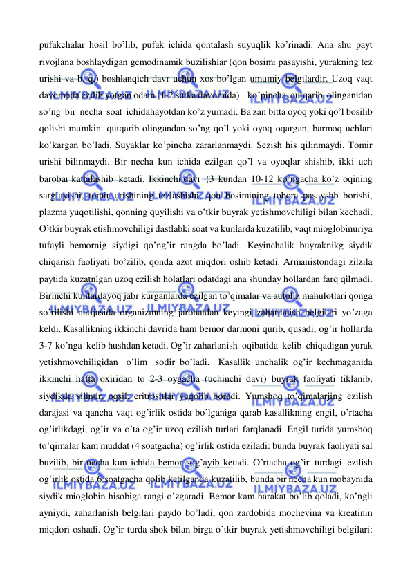  
 
pufakchalar hosil bo’lib, pufak ichida qontalash suyuqlik ko’rinadi. Ana shu payt 
rivojlana boshlaydigan gemodinamik buzilishlar (qon bosimi pasayishi, yurakning tez 
urishi va b. q.) boshlanqich davr uchun xos bo’lgan umumiy belgilardir. Uzoq vaqt 
davompda ezilib yotgan odam (1-2 sutka davomida)   ko’pincha  qutqarib olinganidan 
so’ng bir necha soat ichidahayotdan ko’z yumadi. Ba'zan bitta oyoq yoki qo’l bosilib 
qolishi mumkin. qutqarib olingandan so’ng qo’l yoki oyoq oqargan, barmoq uchlari 
ko’kargan bo’ladi. Suyaklar ko’pincha zararlanmaydi. Sezish his qilinmaydi. Tomir 
urishi bilinmaydi. Bir necha kun ichida ezilgan qo’l va oyoqlar shishib, ikki uch 
barobar kattalashib  ketadi. Ikkinchi davr  (3 kundan 10-12 ko’ngacha ko’z oqining 
sarg’ayishi, tomir urishining tezlashishi, qon bosimining tobora pasayshb borishi, 
plazma yuqotilishi, qonning quyilishi va o’tkir buyrak yetishmovchiligi bilan kechadi. 
O’tkir buyrak etishmovchiligi dastlabki soat va kunlarda kuzatilib, vaqt mioglobinuriya 
tufayli bemornig siydigi qo’ng’ir rangda bo’ladi. Keyinchalik buyraknikg siydik 
chiqarish faoliyati bo’zilib, qonda azot miqdori oshib ketadi. Armanistondagi zilzila 
paytida kuzatnlgan uzoq ezilish holatlari odatdagi ana shunday hollardan farq qilmadi. 
Birinchi kunlardayoq jabr kurganlarda ezilgan to’qimalar va autoliz mahulotlari qonga 
so’rilishi natijasida organizmning jarohatdan keyingi zaharlanish belgilari yo’zaga 
keldi. Kasallikning ikkinchi davrida ham bemor darmoni qurib, qusadi, og’ir hollarda  
3-7 ko’nga  kelib hushdan ketadi. Og’ir zaharlanish  oqibatida  kelib  chiqadigan yurak 
yetishmovchiligidan o’lim sodir bo’ladi. Kasallik unchalik og’ir kechmaganida 
ikkinchi hafta oxiridan to 2-3 oygacha (uchinchi davr) buyrak faoliyati tiklanib, 
siydikda silindr, oqsil, eritrositlar yuqolib boradi. Yumshoq to’qimalarjing ezilish 
darajasi va qancha vaqt og’irlik ostida bo’lganiga qarab kasallikning engil, o’rtacha 
og’irlikdagi, og’ir va o’ta og’ir uzoq ezilish turlari farqlanadi. Engil turida yumshoq 
to’qimalar kam muddat (4 soatgacha) og’irlik ostida eziladi: bunda buyrak faoliyati sal 
buzilib, bir necha kun ichida bemor sog’ayib ketadi. O’rtacha og’ir turdagi ezilish 
og’irlik ostida 6 soatgacha qolib ketilganda kuzatilib, bunda bir necha kun mobaynida 
siydik mioglobin hisobiga rangi o’zgaradi. Bemor kam harakat bo’lib qoladi, ko’ngli 
ayniydi, zaharlanish belgilari paydo bo’ladi, qon zardobida mochevina va kreatinin 
miqdori oshadi. Og’ir turda shok bilan birga o’tkir buyrak yetishmovchiligi belgilari: 
