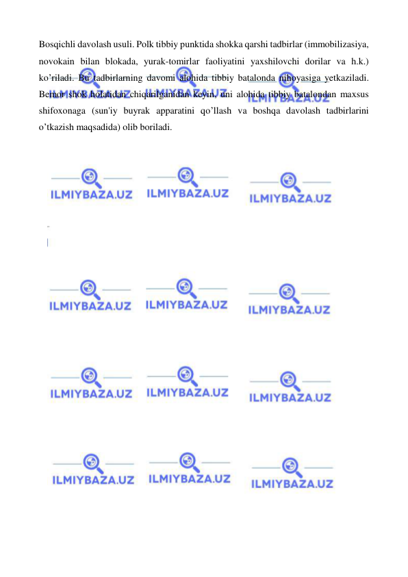  
 
Bosqichli davolash usuli. Polk tibbiy punktida shokka qarshi tadbirlar (immobilizasiya, 
novokain bilan blokada, yurak-tomirlar faoliyatini yaxshilovchi dorilar va h.k.) 
ko’riladi. Bu tadbirlarning davomi alohida tibbiy batalonda nihoyasiga yetkaziladi. 
Bemor shok holatidan chiqarilganidan keyin, uni alohida tibbiy batalondan maxsus 
shifoxonaga (sun'iy buyrak apparatini qo’llash va boshqa davolash tadbirlarini 
o’tkazish maqsadida) olib boriladi. 
 
