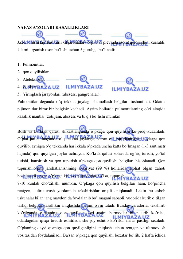  
 
 
NAFAS A’ZOLARI KASALLIKLARI 
 
Jaxon urushi tajribasi turli xil jarohatlar - o’pka va plevrada asorat qoldirishini kursatdi. 
Ularni urganish oson bo’lishi uchun 5 guruhga bo’linadi: 
 
1. Pulmonitlar. 
2. qon quyilishlar. 
3. Atelektazlar. 
4. Zotiljamlar. 
5. Yiringlash jarayonlari (abssess, gangrenalar). 
Pulmonitlar deganda o’q tekkan joydagi shamollash belgilari tushuniladi. Odatda 
pulmonitlar biror bir belgisiz kechadi. Ayrim hollarda pulmonitlarning o’zi aloqida 
kasallik manbai (zotiljam, abssess va b. q.) bo’lishi mumkin. 
 
Bosh va ko’krak qafasi shikastlanganda o’pkaga qon quyilishi ko’proq kuzatiladi. 
O’pka jarohatlanganda o’q tekkan joylarga, ba'zan esa zararlanmagan joylarga qon 
quyilib, ayniqsa o’q tekkanda har ikkala o’pkada uncha katta bo’lmagan (1-3 santimetr 
hajmda) qon quyilgan joylar uchraydi. Ko’krak qafasi sohasida og’riq turishi, yo’tal 
tutishi, hansirash va qon tupurish o’pkaga qon quyilishi belgilari hisoblanadi. Qon 
tupurish o’pka jarohatlanishining aksariyat (99 %) hollarida jarohat olgan zahoti 
boshlanadi. Agar o’pkaga ko’p qon quyilgan bo’lsa, tupurish 
7-10 kunlab cho’zilishi mumkin. O’pkaga qon quyilish belgilari ham, ko’pincha 
rentgen, ultratovush yordamida tekshirishlar orqali aniqlanadi. Lekin bu asbob 
uskunalar bilan jang maydonida foydalanib bo’lmagani sababli, yuqorida kurib o’tilgan 
tashqi belgilar kasallikni aniqlashda muhim o’rin tutadi. Bunday yaradorlar tekshirib 
ko’rilganda o’pkaning qon quyilgan joyi ustini barmoqlar bilan urib ko’rilsa, 
odatdagidan qisqa tovush eshitiladi, shu joy eshitib ko’rilsa, nafas pastligi seziladi. 
O’pkaning qaysi qismiga qon quyilganligini aniqlash uchun rentgen va ultratovush 
vositasidan foydalaniladi. Ba'zan o’pkaga qon quyilishi bexatar bo’lib, 2 hafta ichida 
