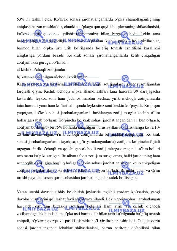  
 
53% ni tashkil etdi. Ko’krak sohasi jarohatlanganlarda o’pka shamollaganligining 
aniqlash ba'zan mushkuldir, chunki u o’pkaga qon quyilishi, plevraning shikastlanishi, 
ko’krak qafasiga qon quyilishi (gemotoraks) bilan birga kechadi. Lekin tana 
haroratining juda balandligi, hansirash, o’pkadan kichik pufakli ho’l xirillashlar, 
barmoq bilan o’pka usti urib ko’rilganda bo’g’iq tovush eshitilishi kasallikni 
aniqlashga yordam beradi. Ko’krak sohasi jarohatlanganlarda kelib chiqadigan 
zotiljam ikki guruga bo’linadi: 
a) kichik o’choqli zotiljamlar 
b) katta va qo’shilgan o’choqli zotiljamlar 
Katta o’choqli va bir-biriga qo’shilgan o’choqli zotiljamlarni krupoz zotiljamdan 
farqlash qiyin. Kichik uchoqli o’pka shamollashlari tana harorati 39 darajagacha 
ko’tarilib, leykoz soni ham juda oshmasdan kechsa, yirik o’choqli zotiljamlarda 
tana harorati yana ham ko’tariladi, qonda leykositoz soni keskin ko’payadi. Ko’p qon 
yuqotgan, ko’krak sohasi jarohatlanganlarda boshlangan zotiljam og’ir kechib, o’lim 
hollariga sabab bo’lgan. Ko’pincha ko’krak sohasi jarohatlanganidan 11 kun o’tgach, 
zotiljam boshlanib (bu 75% hollarda kuzatilgan), urush yillari ko’zatishlariga ko’ra 10-
20 kun davom etgan. Yirik uchoqli zotiljamlarda bu muddat uzoqroqdir. Ko’krak 
sohasi jarohatlanganlarda (ayniqsa, og’ir yaradanganlarda) zotiljam ko’pincha fojiali 
tugagan. Yirik o’choqli va qo’shilgan o’choqli zotiljamlarga qaraganda o’lim hollari 
uch marta ko’p kuzatilgan. Bu albatta faqat zotiljam turiga emas, balki jarohatning ham 
nechoqlik og’irligiga bog’liq bo’lgan. Qorin sohasi jarohatlanishidan kelib chiqadigan 
zotiljam belgilari dastlabki uch kun ichida namoyon bo’ladi. Birinchi jahon va Qrim 
urushi paytida asosan qorin sohasidan jarohatlanganlar xalok bo’lishgan. 
 
Vatan urushi davrida tibbiy ko’chirish joylarida tegishli yordam ko’rsatish, yangi 
davolash usullarini qo’llash tufayli ahvol yaxshilandi. Lekin qorin sohasi jarohatlangan 
har uch kishining bittasida zotiljam belgilari ham yirik va kichik o’choqli 
zotiljamdagidek bunda ham o’pka usti barmoqlar bilan urib ko’rilganda bo’g’iq tovush 
chiqadi, o’pkaning orqa va pastki qismida ho’l xirillashlar eshitiladi. Odatda qorin 
sohasi jarohatlanganda ichaklar shikastlanishi, ba'zan peritonit qo’shilishi bilan 
