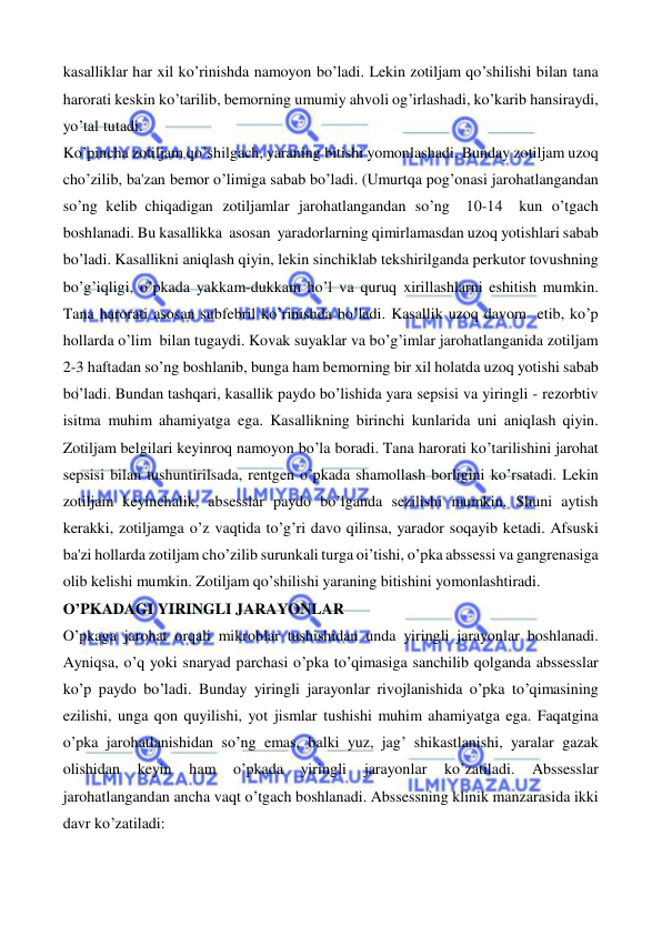  
 
kasalliklar har xil ko’rinishda namoyon bo’ladi. Lekin zotiljam qo’shilishi bilan tana 
harorati keskin ko’tarilib, bemorning umumiy ahvoli og’irlashadi, ko’karib hansiraydi, 
yo’tal tutadi.  
Ko’pincha zotiljam qo’shilgach, yaraning bitishi yomonlashadi. Bunday zotiljam uzoq 
cho’zilib, ba'zan bemor o’limiga sabab bo’ladi. (Umurtqa pog’onasi jarohatlangandan 
so’ng kelib chiqadigan zotiljamlar jarohatlangandan so’ng  10-14  kun o’tgach 
boshlanadi. Bu kasallikka  asosan  yaradorlarning qimirlamasdan uzoq yotishlari sabab 
bo’ladi. Kasallikni aniqlash qiyin, lekin sinchiklab tekshirilganda perkutor tovushning 
bo’g’iqligi, o’pkada yakkam-dukkam ho’l va quruq xirillashlarni eshitish mumkin. 
Tana harorati asosan subfebril ko’rinishda bo’ladi. Kasallik uzoq davom etib, ko’p 
hollarda o’lim bilan tugaydi. Kovak suyaklar va bo’g’imlar jarohatlanganida zotiljam 
2-3 haftadan so’ng boshlanib, bunga ham bemorning bir xil holatda uzoq yotishi sabab 
bo’ladi. Bundan tashqari, kasallik paydo bo’lishida yara sepsisi va yiringli - rezorbtiv 
isitma muhim ahamiyatga ega. Kasallikning birinchi kunlarida uni aniqlash qiyin. 
Zotiljam belgilari keyinroq namoyon bo’la boradi. Tana harorati ko’tarilishini jarohat 
sepsisi bilan tushuntirilsada, rentgen o’pkada shamollash borligini ko’rsatadi. Lekin 
zotiljam keyinchalik, absesslar paydo bo’lganda sezilishi mumkin. Shuni aytish 
kerakki, zotiljamga o’z vaqtida to’g’ri davo qilinsa, yarador soqayib ketadi. Afsuski 
ba'zi hollarda zotiljam cho’zilib surunkali turga oi’tishi, o’pka abssessi va gangrenasiga 
olib kelishi mumkin. Zotiljam qo’shilishi yaraning bitishini yomonlashtiradi. 
O’PKADAGI YIRINGLI JARAYONLAR 
O’pkaga jarohat orqali mikroblar tushishidan unda yiringli jarayonlar boshlanadi. 
Ayniqsa, o’q yoki snaryad parchasi o’pka to’qimasiga sanchilib qolganda abssesslar 
ko’p paydo bo’ladi. Bunday yiringli jarayonlar rivojlanishida o’pka to’qimasining 
ezilishi, unga qon quyilishi, yot jismlar tushishi muhim ahamiyatga ega. Faqatgina 
o’pka jarohatlanishidan so’ng emas, balki yuz, jag’ shikastlanishi, yaralar gazak 
olishidan 
keyin 
ham 
o’pkada 
yiringli 
jarayonlar 
ko’zatiladi. 
Abssesslar 
jarohatlangandan ancha vaqt o’tgach boshlanadi. Abssessning klinik manzarasida ikki 
davr ko’zatiladi: 
 
