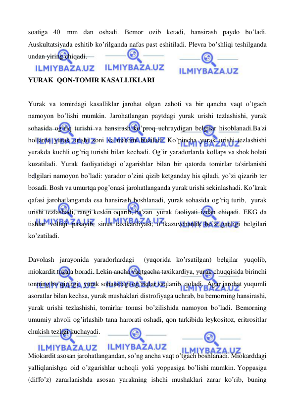  
 
soatiga 40 mm dan oshadi. Bemor ozib ketadi, hansirash paydo bo’ladi. 
Auskultatsiyada eshitib ko’rilganda nafas past eshitiladi. Plevra bo’shliqi teshilganda 
undan yiring chiqadi. 
 
YURAK QON-TOMIR KASALLIKLARI 
 
Yurak va tomirdagi kasalliklar jarohat olgan zahoti va bir qancha vaqt o’tgach 
namoyon bo’lishi mumkin. Jarohatlangan paytdagi yurak urishi tezlashishi, yurak 
sohasida og’riq turishi va hansirash ko’proq uchraydigan belgilar hisoblanadi.Ba'zi 
hollarda yurak urishi soni va maromi buziladi. Ko’pincha yurak urishi tezlashishi 
yurakda kuchli og’riq turishi bilan kechadi. Og’ir yaradorlarda kollaps va shok holati 
kuzatiladi. Yurak faoliyatidagi o’zgarishlar bilan bir qatorda tomirlar ta'sirlanishi 
belgilari namoyon bo’ladi: yarador o’zini qizib ketganday his qiladi, yo’zi qizarib ter 
bosadi. Bosh va umurtqa pog’onasi jarohatlanganda yurak urishi sekinlashadi. Ko’krak 
qafasi jarohatlanganda esa hansirash boshlanadi, yurak sohasida og’riq turib, yurak 
urishi tezlashadi, rangi keskin oqarib, ba'zan  yurak faoliyati izdan chiqadi. EKG da 
tishlar voltaji pasayib, sinus taxikardiyasi, o’tkazuvchanlik bo’zilganligi belgilari 
ko’zatiladi. 
 
Davolash jarayonida yaradorlardagi  (yuqorida ko’rsatilgan) belgilar yuqolib, 
miokardit tuzala boradi. Lekin ancha vaqtgacha taxikardiya, yurak chuqqisida birinchi 
tonning bo’qiqligi, yurak sohasidagi og’riqlar saqlanib qoladi. Agar jarohat yuqumli 
asoratlar bilan kechsa, yurak mushaklari distrofiyaga uchrab, bu bemorning hansirashi, 
yurak urishi tezlashishi, tomirlar tonusi bo’zilishida namoyon bo’ladi. Bemorning 
umumiy ahvoli og’irlashib tana harorati oshadi, qon tarkibida leykositoz, eritrositlar 
chukish tezligi kuchayadi. 
 
Miokardit asosan jarohatlangandan, so’ng ancha vaqt o’tgach boshlanadi. Miokarddagi  
yalliqlanishga  oid o’zgarishlar uchoqli yoki yoppasiga bo’lishi mumkin. Yoppasiga 
(diffo’z) zararlanishda asosan yurakning ishchi mushaklari zarar ko’rib, buning 
