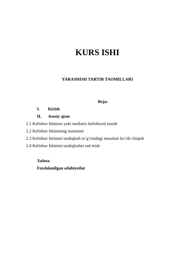 KURS ISHI
YARASHISH TARTIB TAOMILLARI
Reja:
I.
Kirish 
II.
Asosiy qism
2.1 Kelishuv bitimini yoki mediativ kelishuvni tuzish
2.2 Kelishuv bitimining mazmuni
2.3 Kelishuv bitimini tasdiqlash to‘g‘risidagi masalani ko‘rib chiqish
2.4 Kelishuv bitimini tasdiqlashni rad etish
Xulosa 
Foydalanilgan adabiyotlar 

