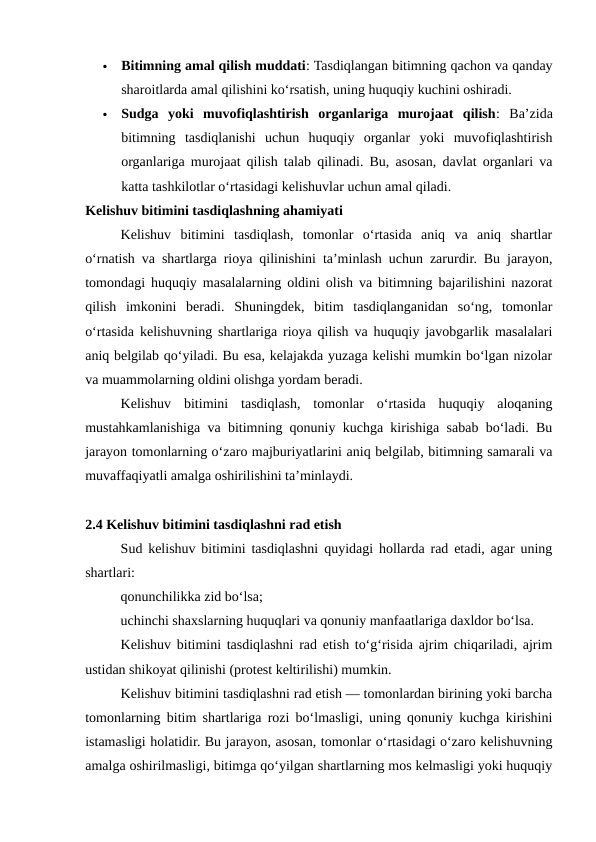 
Bitimning amal qilish muddati: Tasdiqlangan bitimning qachon va qanday
sharoitlarda amal qilishini ko‘rsatish, uning huquqiy kuchini oshiradi.

Sudga  yoki  muvofiqlashtirish  organlariga  murojaat  qilish:  Ba’zida
bitimning  tasdiqlanishi  uchun  huquqiy  organlar  yoki  muvofiqlashtirish
organlariga murojaat qilish talab qilinadi. Bu, asosan, davlat organlari va
katta tashkilotlar o‘rtasidagi kelishuvlar uchun amal qiladi.
Kelishuv bitimini tasdiqlashning ahamiyati
Kelishuv  bitimini  tasdiqlash,  tomonlar  o‘rtasida  aniq  va  aniq  shartlar
o‘rnatish va shartlarga rioya qilinishini ta’minlash uchun zarurdir. Bu jarayon,
tomondagi huquqiy masalalarning oldini olish va bitimning bajarilishini nazorat
qilish  imkonini  beradi.  Shuningdek,  bitim  tasdiqlanganidan  so‘ng,  tomonlar
o‘rtasida kelishuvning shartlariga rioya qilish va huquqiy javobgarlik masalalari
aniq belgilab qo‘yiladi. Bu esa, kelajakda yuzaga kelishi mumkin bo‘lgan nizolar
va muammolarning oldini olishga yordam beradi.
Kelishuv  bitimini  tasdiqlash,  tomonlar  o‘rtasida  huquqiy  aloqaning
mustahkamlanishiga va bitimning qonuniy kuchga kirishiga sabab bo‘ladi. Bu
jarayon tomonlarning o‘zaro majburiyatlarini aniq belgilab, bitimning samarali va
muvaffaqiyatli amalga oshirilishini ta’minlaydi.
2.4 Kelishuv bitimini tasdiqlashni rad etish
Sud kelishuv bitimini tasdiqlashni quyidagi hollarda rad etadi, agar uning
shartlari:
qonunchilikka zid bo‘lsa;
uchinchi shaxslarning huquqlari va qonuniy manfaatlariga daxldor bo‘lsa.
Kelishuv bitimini tasdiqlashni rad etish to‘g‘risida ajrim chiqariladi, ajrim
ustidan shikoyat qilinishi (protest keltirilishi) mumkin.
Kelishuv bitimini tasdiqlashni rad etish — tomonlardan birining yoki barcha
tomonlarning bitim shartlariga rozi bo‘lmasligi, uning qonuniy kuchga kirishini
istamasligi holatidir. Bu jarayon, asosan, tomonlar o‘rtasidagi o‘zaro kelishuvning
amalga oshirilmasligi, bitimga qo‘yilgan shartlarning mos kelmasligi yoki huquqiy
