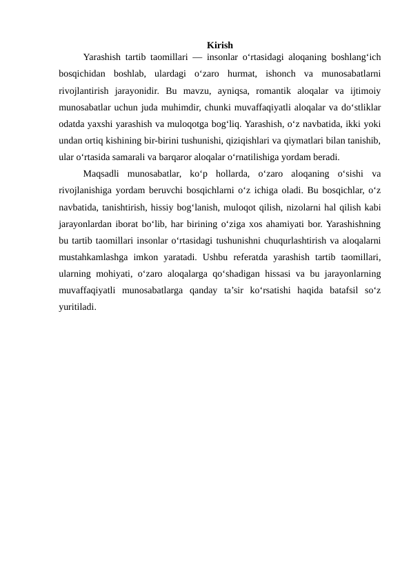 Kirish
Yarashish tartib taomillari — insonlar o‘rtasidagi aloqaning boshlang‘ich
bosqichidan  boshlab,  ulardagi  o‘zaro  hurmat,  ishonch  va  munosabatlarni
rivojlantirish  jarayonidir.  Bu  mavzu,  ayniqsa,  romantik  aloqalar  va  ijtimoiy
munosabatlar uchun juda muhimdir, chunki muvaffaqiyatli aloqalar va do‘stliklar
odatda yaxshi yarashish va muloqotga bog‘liq. Yarashish, o‘z navbatida, ikki yoki
undan ortiq kishining bir-birini tushunishi, qiziqishlari va qiymatlari bilan tanishib,
ular o‘rtasida samarali va barqaror aloqalar o‘rnatilishiga yordam beradi.
Maqsadli  munosabatlar,  ko‘p  hollarda,  o‘zaro  aloqaning  o‘sishi  va
rivojlanishiga yordam beruvchi bosqichlarni o‘z ichiga oladi. Bu bosqichlar, o‘z
navbatida, tanishtirish, hissiy bog‘lanish, muloqot qilish, nizolarni hal qilish kabi
jarayonlardan iborat bo‘lib, har birining o‘ziga xos ahamiyati bor. Yarashishning
bu tartib taomillari insonlar o‘rtasidagi tushunishni chuqurlashtirish va aloqalarni
mustahkamlashga  imkon  yaratadi.  Ushbu  referatda  yarashish  tartib  taomillari,
ularning mohiyati, o‘zaro aloqalarga qo‘shadigan hissasi va bu jarayonlarning
muvaffaqiyatli  munosabatlarga  qanday  ta’sir  ko‘rsatishi  haqida  batafsil  so‘z
yuritiladi.
