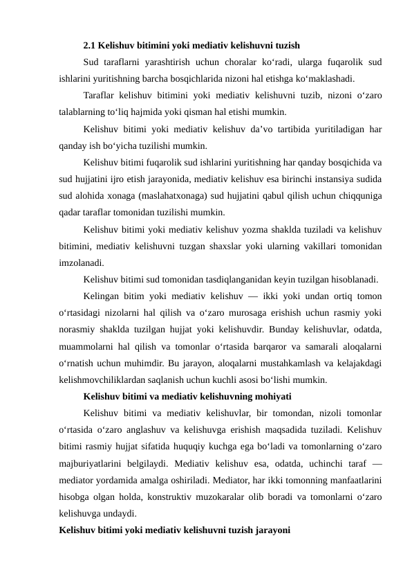 2.1 Kelishuv bitimini yoki mediativ kelishuvni tuzish
Sud  taraflarni  yarashtirish  uchun  choralar  ko‘radi,  ularga  fuqarolik  sud
ishlarini yuritishning barcha bosqichlarida nizoni hal etishga ko‘maklashadi.
Taraflar  kelishuv  bitimini  yoki  mediativ kelishuvni  tuzib, nizoni  o‘zaro
talablarning to‘liq hajmida yoki qisman hal etishi mumkin.
Kelishuv bitimi yoki mediativ kelishuv da’vo tartibida yuritiladigan har
qanday ish bo‘yicha tuzilishi mumkin.
Kelishuv bitimi fuqarolik sud ishlarini yuritishning har qanday bosqichida va
sud hujjatini ijro etish jarayonida, mediativ kelishuv esa birinchi instansiya sudida
sud alohida xonaga (maslahatxonaga) sud hujjatini qabul qilish uchun chiqquniga
qadar taraflar tomonidan tuzilishi mumkin.
Kelishuv bitimi yoki mediativ kelishuv yozma shaklda tuziladi va kelishuv
bitimini, mediativ kelishuvni tuzgan shaxslar yoki ularning vakillari tomonidan
imzolanadi.
Kelishuv bitimi sud tomonidan tasdiqlanganidan keyin tuzilgan hisoblanadi.
Kelingan bitim yoki mediativ kelishuv — ikki yoki undan ortiq tomon
o‘rtasidagi nizolarni hal qilish va o‘zaro murosaga erishish uchun rasmiy yoki
norasmiy shaklda tuzilgan hujjat yoki kelishuvdir. Bunday kelishuvlar, odatda,
muammolarni hal qilish va tomonlar o‘rtasida barqaror va samarali aloqalarni
o‘rnatish uchun muhimdir. Bu jarayon, aloqalarni mustahkamlash va kelajakdagi
kelishmovchiliklardan saqlanish uchun kuchli asosi bo‘lishi mumkin.
Kelishuv bitimi va mediativ kelishuvning mohiyati
Kelishuv  bitimi  va  mediativ  kelishuvlar,  bir  tomondan,  nizoli  tomonlar
o‘rtasida o‘zaro anglashuv va kelishuvga erishish maqsadida tuziladi. Kelishuv
bitimi rasmiy hujjat sifatida huquqiy kuchga ega bo‘ladi va tomonlarning o‘zaro
majburiyatlarini  belgilaydi.  Mediativ  kelishuv  esa,  odatda,  uchinchi  taraf  —
mediator yordamida amalga oshiriladi. Mediator, har ikki tomonning manfaatlarini
hisobga olgan holda, konstruktiv muzokaralar olib boradi va tomonlarni o‘zaro
kelishuvga undaydi.
Kelishuv bitimi yoki mediativ kelishuvni tuzish jarayoni
