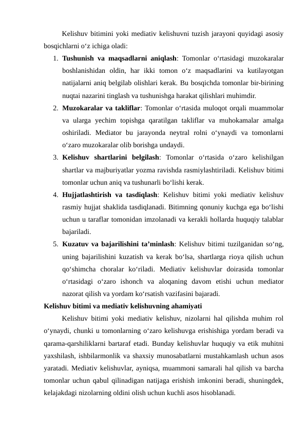 Kelishuv bitimini yoki mediativ kelishuvni tuzish jarayoni quyidagi asosiy
bosqichlarni o‘z ichiga oladi:
1. Tushunish va maqsadlarni aniqlash: Tomonlar o‘rtasidagi muzokaralar
boshlanishidan  oldin,  har  ikki  tomon  o‘z  maqsadlarini  va  kutilayotgan
natijalarni aniq belgilab olishlari kerak. Bu bosqichda tomonlar bir-birining
nuqtai nazarini tinglash va tushunishga harakat qilishlari muhimdir.
2. Muzokaralar va takliflar: Tomonlar o‘rtasida muloqot orqali muammolar
va  ularga  yechim  topishga  qaratilgan  takliflar  va  muhokamalar  amalga
oshiriladi.  Mediator  bu  jarayonda  neytral  rolni  o‘ynaydi  va  tomonlarni
o‘zaro muzokaralar olib borishga undaydi.
3. Kelishuv  shartlarini  belgilash:  Tomonlar  o‘rtasida  o‘zaro  kelishilgan
shartlar va majburiyatlar yozma ravishda rasmiylashtiriladi. Kelishuv bitimi
tomonlar uchun aniq va tushunarli bo‘lishi kerak.
4. Hujjatlashtirish va tasdiqlash: Kelishuv bitimi yoki mediativ kelishuv
rasmiy hujjat shaklida tasdiqlanadi. Bitimning qonuniy kuchga ega bo‘lishi
uchun u taraflar tomonidan imzolanadi va kerakli hollarda huquqiy talablar
bajariladi.
5. Kuzatuv va bajarilishini ta’minlash: Kelishuv bitimi tuzilganidan so‘ng,
uning bajarilishini kuzatish va kerak bo‘lsa, shartlarga rioya qilish uchun
qo‘shimcha  choralar  ko‘riladi.  Mediativ  kelishuvlar  doirasida  tomonlar
o‘rtasidagi  o‘zaro  ishonch  va  aloqaning  davom  etishi  uchun  mediator
nazorat qilish va yordam ko‘rsatish vazifasini bajaradi.
Kelishuv bitimi va mediativ kelishuvning ahamiyati
Kelishuv bitimi yoki mediativ kelishuv, nizolarni hal qilishda muhim rol
o‘ynaydi, chunki u tomonlarning o‘zaro kelishuvga erishishiga yordam beradi va
qarama-qarshiliklarni bartaraf etadi. Bunday kelishuvlar huquqiy va etik muhitni
yaxshilash, ishbilarmonlik va shaxsiy munosabatlarni mustahkamlash uchun asos
yaratadi. Mediativ kelishuvlar, ayniqsa, muammoni samarali hal qilish va barcha
tomonlar uchun qabul qilinadigan natijaga erishish imkonini beradi, shuningdek,
kelajakdagi nizolarning oldini olish uchun kuchli asos hisoblanadi.
