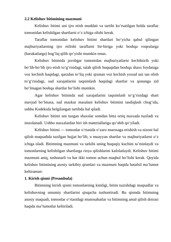 2.2 Kelishuv bitimining mazmuni
Kelishuv bitimi uni ijro etish muddati va tartibi ko‘rsatilgan holda taraflar
tomonidan kelishilgan shartlarni o‘z ichiga olishi kerak.
Taraflar  tomonidan  kelishuv  bitimi  shartlari  bo‘yicha  qabul  qilingan
majburiyatlarning  ijro  etilishi  taraflarni  bir-biriga  yoki  boshqa  voqealarga
(harakatlarga) bog‘liq qilib qo‘yishi mumkin emas.
Kelishuv  bitimida  javobgar  tomonidan  majburiyatlarni  kechiktirib  yoki
bo‘lib-bo‘lib ijro etish to‘g‘risidagi, talab qilish huquqidan boshqa shaxs foydasiga
voz kechish haqidagi, qarzdan to‘liq yoki qisman voz kechish yoxud uni tan olish
to‘g‘risidagi,  sud  xarajatlarini  taqsimlash  haqidagi  shartlar  va  qonunga  zid
bo‘lmagan boshqa shartlar bo‘lishi mumkin.
Agar  kelishuv  bitimida  sud  xarajatlarini  taqsimlash  to‘g‘risidagi  shart
mavjud bo‘lmasa, sud mazkur masalani kelishuv bitimini tasdiqlash chog‘ida,
ushbu Kodeksda belgilangan tartibda hal qiladi.
Kelishuv bitimi uni tuzgan shaxslar sonidan bitta ortiq nusxada tuziladi va
imzolanadi. Ushbu nusxalardan biri ish materiallariga qo‘shib qo‘yiladi.
Kelishuv bitimi — tomonlar o‘rtasida o‘zaro murosaga erishish va nizoni hal
qilish maqsadida tuzilgan hujjat bo‘lib, u muayyan shartlar va majburiyatlarni o‘z
ichiga oladi. Bitimning mazmuni va tarkibi uning huquqiy kuchini ta’minlaydi va
tomonlarning kelishilgan shartlarga rioya qilishlarini kafolatlaydi. Kelishuv bitimi
mazmuni aniq, tushunarli va har ikki tomon uchun maqbul bo‘lishi kerak. Quyida
kelishuv bitimining asosiy tarkibiy qismlari va mazmuni haqida batafsil ma’lumot
keltiraman:
1. Kirish qismi (Preambula)
Bitimning kirish qismi tomonlarning kimligi, bitim tuzishdagi maqsadlar va
kelishuvning  umumiy  shartlarini  qisqacha  tushuntiradi.  Bu  qismda  bitimning
asosiy maqsadi, tomonlar o‘rtasidagi munosabatlar va bitimning amal qilish doirasi
haqida ma’lumotlar keltiriladi.
