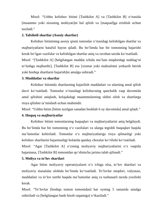 Misol:  “Ushbu kelishuv bitimi  [Tashkilot  A]  va [Tashkilot B] o‘rtasida
[muammo yoki nizoning mohiyati]ni hal qilish va [maqsad]ga erishish uchun
tuziladi.”
2. Tafsilotli shartlar (Asosiy shartlar)
Kelishuv bitimining asosiy qismi tomonlar o‘rtasidagi kelishilgan shartlar va
majburiyatlarni batafsil bayon qiladi. Bu bo‘limda har bir tomonning bajarishi
kerak bo‘lgan vazifalar va kelishilgan shartlar aniq va ravshan tarzda ko‘rsatiladi.
Misol: “[Tashkilot A] [belgilangan muddat ichida ma’lum miqdordagi mablag‘ni
to‘lashga majburdir], [Tashkilot B] esa [xizmat yoki mahsulotni yetkazib berish
yoki boshqa shartlarni bajarish]ni amalga oshiradi.”
3. Muddatlar va shartlar
Kelishuv bitimida shartlarning bajarilish muddatlari va ularning amal qilish
davri ko‘rsatiladi. Tomonlar o‘rtasidagi kelishuvning qanchalik vaqt davomida
amal qilishini aniqlash, kelajakdagi muammolarning oldini olish va shartlarga
rioya qilishni ta’minlash uchun muhimdir.
Misol: “Ushbu bitim [bitim tuzilgan sanadan boshlab 6 oy davomida] amal qiladi.”
4. Huquq va majburiyatlar
Kelishuv bitimi tomonlarning huquqlari va majburiyatlarini aniq belgilaydi.
Bu bo‘limda har bir tomonning o‘z vazifalari va ularga tegishli huquqlari haqida
ma’lumotlar  keltiriladi.  Tomonlar  o‘z  majburiyatlariga  rioya  qilmasligi  yoki
kelishuv shartlarini bajarmasligi holatida qanday choralar ko‘rilishi ko‘rsatiladi.
Misol:  “Agar  [Tashkilot  A]  o‘zining  moliyaviy  majburiyatlarini  o‘z  vaqtida
bajarmasa, [Tashkilot B] tomonidan qo‘shimcha jarima talab qilinadi.”
5. Moliya va to‘lov shartlari
Agar bitim moliyaviy operatsiyalarni o‘z ichiga olsa, to‘lov shartlari va
moliyaviy masalalar alohida bo‘limda ko‘rsatiladi. To‘lovlar miqdori, valyutasi,
muddatlari va to‘lov tartibi haqida ma’lumotlar aniq va tushunarli tarzda yozilishi
kerak.
Misol:  “To‘lovlar  [boshqa  tomon  tomonidan]  har  oyning  5  sanasida  amalga
oshiriladi va [belgilangan bank hisob raqamiga] o‘tkaziladi.”
