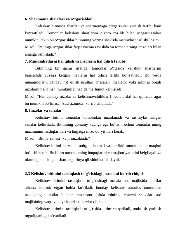 6. Shartnoma shartlari va o‘zgarishlar
Kelishuv bitimida shartlar va shartnomaga o‘zgarishlar kiritish tartibi ham
ko‘rsatiladi.  Tomonlar  kelishuv  shartlarini  o‘zaro  rozilik  bilan  o‘zgartirishlari
mumkin, lekin bu o‘zgarishlar bitimning yozma shaklida rasmiylashtirilishi lozim.
Misol: “Bitimga o‘zgarishlar faqat yozma ravishda va tomonlarning imzolari bilan
amalga oshiriladi.”
7. Munosabatlarni hal qilish va nizolarni hal qilish tartibi
Bitimning  bir  qismi  sifatida,  tomonlar  o‘rtasida  kelishuv  shartlarini
bajarishda  yuzaga  kelgan  nizolarni  hal  qilish  tartibi  ko‘rsatiladi.  Bu  yerda
muammolarni qanday hal qilish usullari, masalan, mediator yoki arbitraj orqali
nizolarni hal qilish mumkinligi haqida ma’lumot keltiriladi.
Misol: “Har qanday nizolar va kelishmovchiliklar [mediatorda] hal qilinadi, agar
bu mumkin bo‘lmasa, [sud tizimida] ko‘rib chiqiladi.”
8. Imzolar va sanalar
Kelishuv  bitimi  tomonlar  tomonidan  imzolanadi  va  rasmiylashtirilgan
sanalar keltiriladi. Bitimning qonuniy kuchga ega bo‘lishi uchun tomonlar uning
mazmunini tasdiqlashlari va hujjatga imzo qo‘yishlari kerak.
Misol: “Bitim [sanasi] kuni imzolandi.”
Kelishuv bitimi mazmuni aniq, tushunarli va har ikki tomon uchun maqbul
bo‘lishi kerak. Bu bitim tomonlarning huquqlarini va majburiyatlarini belgilaydi va
ularning kelishilgan shartlarga rioya qilishini kafolatlaydi.
2.3 Kelishuv bitimini tasdiqlash to‘g‘risidagi masalani ko‘rib chiqish
Kelishuv  bitimini  tasdiqlash  to‘g‘risidagi  masala  sud  majlisida  taraflar
albatta  ishtirok  etgan  holda  ko‘riladi,  bunday  kelishuv  notarius  tomonidan
tasdiqlangan  hollar  bundan  mustasno.  Ishda  ishtirok  etuvchi  shaxslar  sud
majlisining vaqti va joyi haqida xabardor qilinadi.
Kelishuv bitimini tasdiqlash to‘g‘risida ajrim chiqariladi, unda ish yuritish
tugatilganligi ko‘rsatiladi.
