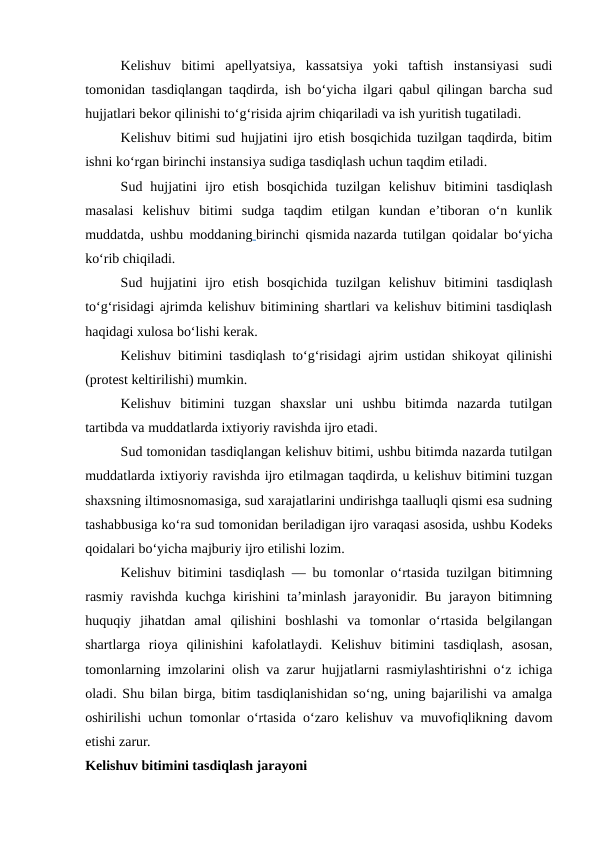 Kelishuv  bitimi  apellyatsiya,  kassatsiya  yoki  taftish  instansiyasi  sudi
tomonidan tasdiqlangan taqdirda, ish bo‘yicha ilgari qabul qilingan barcha sud
hujjatlari bekor qilinishi to‘g‘risida ajrim chiqariladi va ish yuritish tugatiladi.
Kelishuv bitimi sud hujjatini ijro etish bosqichida tuzilgan taqdirda, bitim
ishni ko‘rgan birinchi instansiya sudiga tasdiqlash uchun taqdim etiladi.
Sud  hujjatini  ijro  etish  bosqichida  tuzilgan  kelishuv  bitimini  tasdiqlash
masalasi  kelishuv  bitimi  sudga  taqdim  etilgan  kundan  e’tiboran  o‘n  kunlik
muddatda, ushbu moddaning birinchi qismida nazarda tutilgan qoidalar bo‘yicha
ko‘rib chiqiladi.
Sud  hujjatini  ijro  etish  bosqichida  tuzilgan  kelishuv  bitimini  tasdiqlash
to‘g‘risidagi ajrimda kelishuv bitimining shartlari va kelishuv bitimini tasdiqlash
haqidagi xulosa bo‘lishi kerak.
Kelishuv bitimini tasdiqlash to‘g‘risidagi ajrim ustidan shikoyat qilinishi
(protest keltirilishi) mumkin.
Kelishuv  bitimini  tuzgan  shaxslar  uni  ushbu  bitimda  nazarda  tutilgan
tartibda va muddatlarda ixtiyoriy ravishda ijro etadi.
Sud tomonidan tasdiqlangan kelishuv bitimi, ushbu bitimda nazarda tutilgan
muddatlarda ixtiyoriy ravishda ijro etilmagan taqdirda, u kelishuv bitimini tuzgan
shaxsning iltimosnomasiga, sud xarajatlarini undirishga taalluqli qismi esa sudning
tashabbusiga ko‘ra sud tomonidan beriladigan ijro varaqasi asosida, ushbu Kodeks
qoidalari bo‘yicha majburiy ijro etilishi lozim.
Kelishuv bitimini tasdiqlash — bu tomonlar o‘rtasida tuzilgan bitimning
rasmiy ravishda kuchga kirishini ta’minlash jarayonidir. Bu jarayon bitimning
huquqiy  jihatdan  amal  qilishini  boshlashi  va  tomonlar  o‘rtasida  belgilangan
shartlarga  rioya  qilinishini  kafolatlaydi.  Kelishuv  bitimini  tasdiqlash,  asosan,
tomonlarning imzolarini olish va zarur hujjatlarni rasmiylashtirishni o‘z ichiga
oladi. Shu bilan birga, bitim tasdiqlanishidan so‘ng, uning bajarilishi va amalga
oshirilishi uchun tomonlar o‘rtasida o‘zaro kelishuv va muvofiqlikning davom
etishi zarur.
Kelishuv bitimini tasdiqlash jarayoni
