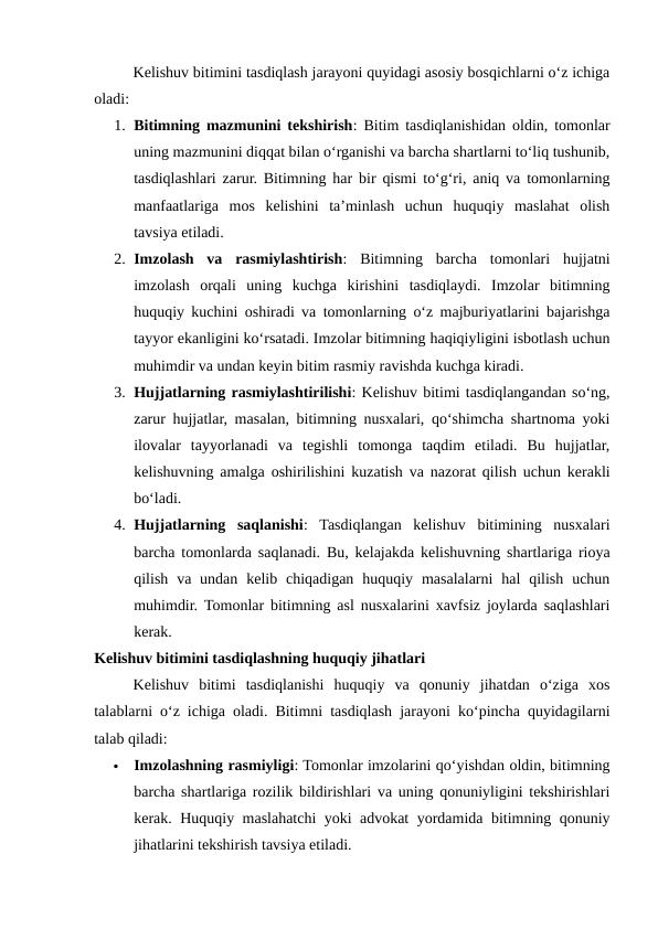Kelishuv bitimini tasdiqlash jarayoni quyidagi asosiy bosqichlarni o‘z ichiga
oladi:
1. Bitimning mazmunini tekshirish: Bitim tasdiqlanishidan oldin, tomonlar
uning mazmunini diqqat bilan o‘rganishi va barcha shartlarni to‘liq tushunib,
tasdiqlashlari zarur. Bitimning har bir qismi to‘g‘ri, aniq va tomonlarning
manfaatlariga  mos  kelishini  ta’minlash  uchun  huquqiy  maslahat  olish
tavsiya etiladi.
2. Imzolash  va  rasmiylashtirish:  Bitimning  barcha  tomonlari  hujjatni
imzolash  orqali  uning  kuchga  kirishini  tasdiqlaydi.  Imzolar  bitimning
huquqiy kuchini oshiradi va tomonlarning o‘z majburiyatlarini bajarishga
tayyor ekanligini ko‘rsatadi. Imzolar bitimning haqiqiyligini isbotlash uchun
muhimdir va undan keyin bitim rasmiy ravishda kuchga kiradi.
3. Hujjatlarning rasmiylashtirilishi: Kelishuv bitimi tasdiqlangandan so‘ng,
zarur hujjatlar, masalan, bitimning nusxalari, qo‘shimcha shartnoma yoki
ilovalar  tayyorlanadi  va  tegishli  tomonga  taqdim  etiladi.  Bu  hujjatlar,
kelishuvning amalga oshirilishini kuzatish va nazorat qilish uchun kerakli
bo‘ladi.
4. Hujjatlarning  saqlanishi:  Tasdiqlangan  kelishuv  bitimining  nusxalari
barcha tomonlarda saqlanadi. Bu, kelajakda kelishuvning shartlariga rioya
qilish  va undan  kelib chiqadigan  huquqiy  masalalarni  hal  qilish  uchun
muhimdir.  Tomonlar bitimning asl nusxalarini xavfsiz joylarda saqlashlari
kerak.
Kelishuv bitimini tasdiqlashning huquqiy jihatlari
Kelishuv  bitimi  tasdiqlanishi  huquqiy  va  qonuniy  jihatdan  o‘ziga  xos
talablarni o‘z ichiga oladi. Bitimni tasdiqlash jarayoni ko‘pincha quyidagilarni
talab qiladi:

Imzolashning rasmiyligi: Tomonlar imzolarini qo‘yishdan oldin, bitimning
barcha shartlariga rozilik bildirishlari va uning qonuniyligini tekshirishlari
kerak. Huquqiy maslahatchi yoki advokat yordamida bitimning qonuniy
jihatlarini tekshirish tavsiya etiladi.

