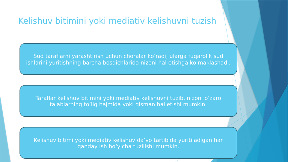 Kelishuv bitimini yoki mediativ kelishuvni tuzish
Sud taraflarni yarashtirish uchun choralar ko‘radi, ularga fuqarolik sud 
ishlarini yuritishning barcha bosqichlarida nizoni hal etishga ko‘maklashadi.
Taraflar kelishuv bitimini yoki mediativ kelishuvni tuzib, nizoni o‘zaro 
talablarning to‘liq hajmida yoki qisman hal etishi mumkin.
Kelishuv bitimi yoki mediativ kelishuv da’vo tartibida yuritiladigan har 
qanday ish bo‘yicha tuzilishi mumkin.
