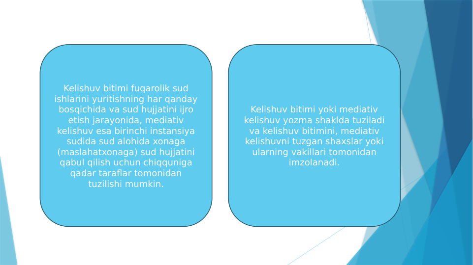Kelishuv bitimi fuqarolik sud 
ishlarini yuritishning har qanday 
bosqichida va sud hujjatini ijro 
etish jarayonida, mediativ 
kelishuv esa birinchi instansiya 
sudida sud alohida xonaga 
(maslahatxonaga) sud hujjatini 
qabul qilish uchun chiqquniga 
qadar taraflar tomonidan 
tuzilishi mumkin.
Kelishuv bitimi yoki mediativ 
kelishuv yozma shaklda tuziladi 
va kelishuv bitimini, mediativ 
kelishuvni tuzgan shaxslar yoki 
ularning vakillari tomonidan 
imzolanadi.
