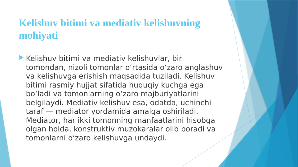 Kelishuv bitimi va mediativ kelishuvning 
mohiyati
 Kelishuv bitimi va mediativ kelishuvlar, bir 
tomondan, nizoli tomonlar o‘rtasida o‘zaro anglashuv 
va kelishuvga erishish maqsadida tuziladi. Kelishuv 
bitimi rasmiy hujjat sifatida huquqiy kuchga ega 
bo‘ladi va tomonlarning o‘zaro majburiyatlarini 
belgilaydi. Mediativ kelishuv esa, odatda, uchinchi 
taraf — mediator yordamida amalga oshiriladi. 
Mediator, har ikki tomonning manfaatlarini hisobga 
olgan holda, konstruktiv muzokaralar olib boradi va 
tomonlarni o‘zaro kelishuvga undaydi.
