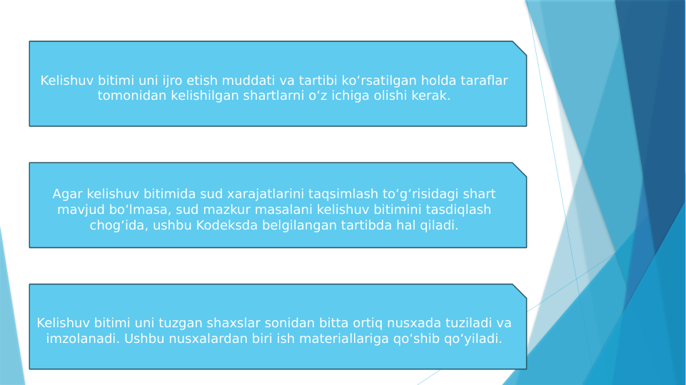 Kelishuv bitimi uni ijro etish muddati va tartibi ko‘rsatilgan holda taraflar 
tomonidan kelishilgan shartlarni o‘z ichiga olishi kerak.
Agar kelishuv bitimida sud xarajatlarini taqsimlash to‘g‘risidagi shart 
mavjud bo‘lmasa, sud mazkur masalani kelishuv bitimini tasdiqlash 
chog‘ida, ushbu Kodeksda belgilangan tartibda hal qiladi.
Kelishuv bitimi uni tuzgan shaxslar sonidan bitta ortiq nusxada tuziladi va 
imzolanadi. Ushbu nusxalardan biri ish materiallariga qo‘shib qo‘yiladi.
