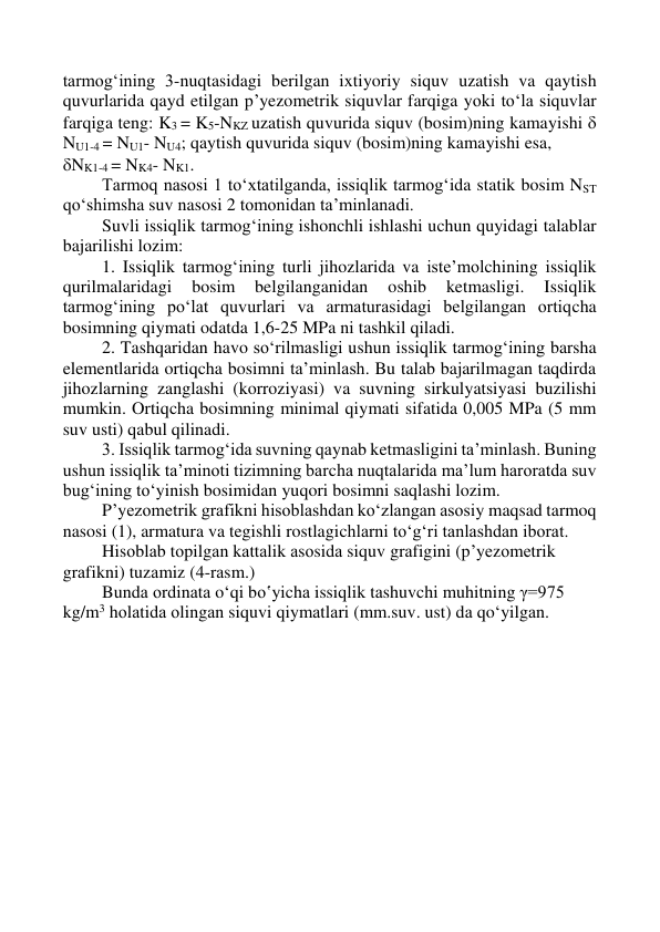  
 
 
 
tarmog‘ining 3-nuqtasidagi berilgan ixtiyoriy siquv uzatish va qaytish 
quvurlarida qayd etilgan p’yezometrik siquvlar farqiga yoki to‘la siquvlar 
farqiga teng: K3 = K5-NKZ uzatish quvurida siquv (bosim)ning kamayishi  
NU1-4 = NU1- NU4; qaytish quvurida siquv (bosim)ning kamayishi esa,  
NK1-4 = NK4- NK1. 
Tarmoq nasosi 1 to‘xtatilganda, issiqlik tarmog‘ida statik bosim NST 
qo‘shimsha suv nasosi 2 tomonidan ta’minlanadi. 
Suvli issiqlik tarmog‘ining ishonchli ishlashi uchun quyidagi talablar 
bajarilishi lozim: 
1. Issiqlik tarmog‘ining turli jihozlarida va iste’molchining issiqlik 
qurilmalaridagi 
bosim 
belgilanganidan 
oshib 
ketmasligi. 
Issiqlik 
tarmog‘ining po‘lat quvurlari va armaturasidagi belgilangan ortiqcha 
bosimning qiymati odatda 1,6-25 MPa ni tashkil qiladi. 
2. Tashqaridan havo so‘rilmasligi ushun issiqlik tarmog‘ining barsha 
elementlarida ortiqcha bosimni ta’minlash. Bu talab bajarilmagan taqdirda 
jihozlarning zanglashi (korroziyasi) va suvning sirkulyatsiyasi buzilishi 
mumkin. Ortiqcha bosimning minimal qiymati sifatida 0,005 MPa (5 mm 
suv usti) qabul qilinadi. 
3. Issiqlik tarmog‘ida suvning qaynab ketmasligini ta’minlash. Buning 
ushun issiqlik ta’minoti tizimning barcha nuqtalarida ma’lum haroratda suv 
bug‘ining to‘yinish bosimidan yuqori bosimni saqlashi lozim. 
P’yezometrik grafikni hisoblashdan ko‘zlangan asosiy maqsad tarmoq 
nasosi (1), armatura va tegishli rostlagichlarni to‘g‘ri tanlashdan iborat. 
Hisоblаb tоpilgаn kаttаlik аsоsidа siquv grаfigini (p’yеzоmеtrik 
grаfikni) tuzаmiz (4-rаsm.) 
Bundа оrdinаtа o‘qi bo‛yichа issiqlik tаshuvchi muhitning γ=975 
kg/m3 hоlаtidа оlingаn siquvi qiymаtlаri (mm.suv. ust) dа qo‘yilgаn.  
 
