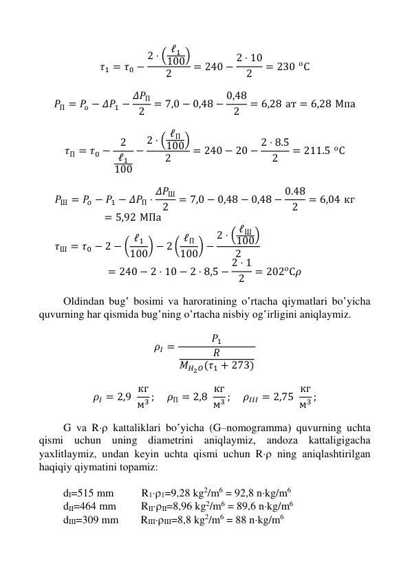  
 
 
 
𝜏1 = 𝜏0 −
2 ⋅ ( ℓ1
100)
2
= 240 − 2 ⋅ 10
2
= 230 оС 
 
𝑃П = 𝑃о − 𝛥𝑃1 − 𝛥𝑃П
2
= 7,0 − 0,48 − 0,48
2
= 6,28 ат = 6,28 Мпа 
 
𝜏П = 𝜏0 −
2
ℓ1
100
−
2 ⋅ ( ℓП
100)
2
= 240 − 20 − 2 ⋅ 8.5
2
= 211.5 оС 
 
𝑃Ш = 𝑃𝑜 − 𝑃1 − 𝛥𝑃П ⋅ 𝛥𝑃Ш
2
= 7,0 − 0,48 − 0,48 − 0.48
2
= 6,04 кг
= 5,92 МПа 
𝜏Ш = 𝜏0 − 2 − ( ℓ1
100) − 2 ( ℓП
100) −
2 ⋅ ( ℓШ
100)
2
 
= 240 − 2 ⋅ 10 − 2 ⋅ 8,5 − 2 ⋅ 1
2
= 202оС𝜌 
 
Оldindаn bug‛ bоsimi vа hаrоrаtining o‛rtаchа qiymаtlаri bo‛yichа 
quvurning hаr qismidа bug‛ning o‛rtаchа nisbiy оg‛irligini aniqlaymiz.  
 
𝜌𝐼 =
𝑃1
𝑅
𝑀𝐻2𝑂(𝜏1 + 273)
 
 
𝜌𝐼 = 2,9  кг
м3 ; 
𝜌П = 2,8  кг
м3 ; 
𝜌𝐼𝐼𝐼 = 2,75  кг
м3 ; 
 
G vа R kаttаliklаri bo‛yichа (G–nоmоgrаmmа) quvurning uchtа 
qismi uchun uning diаmеtrini aniqlaymiz, аndоzа kаttаligigаchа 
yaхlitlаymiz, undаn keyin uchtа qismi uchun R ning аniqlаshtirilgаn 
haqiqiy qiymatini tоpаmiz: 
 
dI=515 mm          R11=9,28 kg2/m6 = 92,8 nkg/m6 
dII=464 mm         RIIII=8,96 kg2/m6 = 89,6 nkg/m6 
dIII=309 mm        RIIIIII=8,8 kg2/m6 = 88 nkg/m6 
