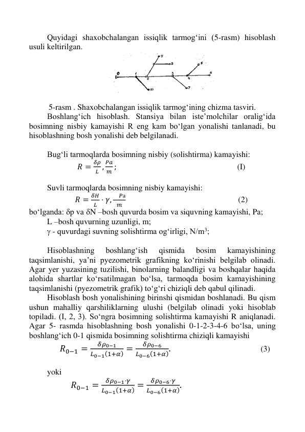  
 
 
 
Quyidagi shaxobchalangan issiqlik tarmog‘ini (5-rasm) hisoblash 
usuli keltirilgan. 
 
 
5-rasm . Shaxobchalangan issiqlik tarmog‘ining chizma tasviri. 
Boshlang‘ich hisoblash. Stansiya bilan iste’molchilar oralig‘ida 
bosimning nisbiy kamayishi R eng kam bo‘lgan yonalishi tanlanadi, bu 
hisoblashning bosh yonalishi deb belgilanadi. 
 
Bug‘li tarmoqlarda bosimning nisbiy (solishtirma) kamayishi: 
𝑅 =
𝛿𝜌
𝐿 ,
𝑃𝑎
𝑚 ;                                                           (I) 
 
Suvli tarmoqlarda bosimning nisbiy kamayishi: 
𝑅 =
𝛿𝛨
𝐿 ⋅ 𝛾,
 𝑃а
𝑚                                                        (2) 
bo‘lganda: p va N –bosh quvurda bosim va siquvning kamayishi, Pa; 
L –bosh quvurning uzunligi, m; 
 - quvurdagi suvning solishtirma og‘irligi, N/m3; 
 
Hisoblashning 
boshlang‘ish 
qismida 
bosim 
kamayishining 
taqsimlanishi, ya’ni pyezometrik grafikning ko‘rinishi belgilab olinadi. 
Agar yer yuzasining tuzilishi, binolarning balandligi va boshqalar haqida 
alohida shartlar ko‘rsatilmagan bo‘lsa, tarmoqda bosim kamayishining 
taqsimlanishi (pyezometrik grafik) to‘g‘ri chiziqli deb qabul qilinadi. 
Hisoblash bosh yonalishining birinshi qismidan boshlanadi. Bu qism 
ushun mahalliy qarshiliklarning ulushi (belgilab olinadi yoki hisoblab 
topiladi. (I, 2, 3). So‘ngra bosimning solishtirma kamayishi R aniqlanadi. 
Agar 5- rasmda hisoblashning bosh yonalishi 0-1-2-3-4-6 bo‘lsa, uning 
boshlang‘ich 0-1 qismida bosimning solishtirma chiziqli kamayishi 
           𝑅0−1 =
𝛿𝜌0−1
𝐿0−1(1+𝛼) =
𝛿𝜌0−6
𝐿0−6(1+𝛼). 
 
 
                      (3) 
 
yoki 
𝑅0−1 =
𝛿𝜌0−1⋅𝛾
𝐿0−1(1+𝛼) =
𝛿𝜌0−6⋅𝛾
𝐿0−6(1+𝛼). 
 
 
 
