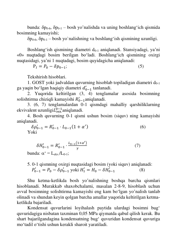  
 
 
 
 
bunda: p0-6, p0-1 – bosh yo‛nalishda va uning boshlang‘ich qismida 
bosimning kamayishi; 
p0-6, p0-1 – bosh yo`nalishning va boshlang‘ish qismining uzunligi. 
 
Boshlang‘ish qismining diametri d0-1 aniqlanadi. Stansiyadagi, ya’ni 
«0» nuqtadagi bosim berilgan bo‘ladi. Boshlang‘ich qismining oxirgi 
nuqtasidagi, ya’ni 1 nuqtadagi, bosim quyidagicha aniqlanadi: 
Р𝐼 = 𝑃0 − 𝛿𝑝0−1;  
 
 
 
                         (5) 
 
Tekshirish hisoblari.  
1. GOST yoki jadvaldan quvurning hisoblab topiladigan diametri d0-1 
ga yaqin bo‘lgan haqiqiy diametri 𝑑0−1
′
 tanlanadi. 
2. Yuqorida keltirilgan (3, 4) tenglamalar asosida bosimning 
solishtirma chiziqli kamayishi 𝑅0−1
′
aniqlanadi. 
3. (6, 7) tenglamalardan 0-1 qismdagi mahalliy qarshiliklarning 
ekvivalent uzunligi𝐿экв.
0−1aniqlanadi. 
4. Bosh quvurning 0-1 qismi ushun bosim (siquv) ning kamayishi 
aniqlanadi. 
𝛿𝜌0−1
′
= 𝑅0−1
′
⋅ 𝐿0−1(1 + 𝛼′) 
 
 
 
            (6) 
Yoki 
 
𝛿𝐻0−1
′
= 𝑅0−1
′
⋅
𝐿0−1(1+𝛼′)
𝛾
  
 
 
            (7) 
bunda: ‘ = Lekv./L0-1; 
 
5. 0-1 qismning oxirgi nuqtasidagi bosim (yoki siquv) aniqlanadi: 
𝛲0−1
′
= 𝛲0 − 𝛿𝜌0−1
′
 yoki 𝐻1
′ = 𝐻0 − 𝛿𝐻0−1
′
  
           (8) 
 
Shu ketma-ketlikda bosh yo‛nalishning boshqa barcha qismlari 
hisoblanadi. Murakkab shaxobchalarni, masalan 2-8-9, hisoblash uchun 
avval bosimning solishtirma kamayishi eng kam bo‘lgan yo‛nalish tanlab 
olinadi va shundan keyin qolgan barcha amallar yuqorida keltirilgan ketma-
ketlikda bajariladi.  
Kondensat quvurlarini loyihalash paytida ulardagi bosimni bug‘ 
quvuridagiga nisbatan taxminan 0,05 MPa qiymatda qabul qilish kerak. Bu 
shart bajarilgandagina kondensatning bug‘ quvuridan kondensat quvuriga 
mo‘tadil o‘tishi ushun kerakli sharoit yaratiladi.  
