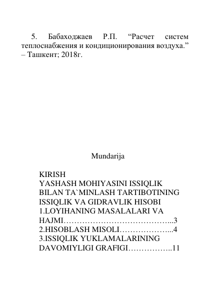  
 
 
 
     5. 
Бабаходжаев 
Р.П. 
“Расчет 
систем 
теплоснабжения и кондиционирования воздуха.” 
– Tашкент; 2018г.  
          
 
 
 
 
 
 
 
 
 
                                   Mundarija 
 
KIRISH  
YASHASH MOHIYASINI ISSIQLIK 
BILAN TA`MINLASH TARTIBOTINING 
ISSIQLIK VA GIDRAVLIK HISOBI 
1.LOYIHANING MASALALARI VA 
HAJMI…………………………………...3 
2.HISOBLASH MISOLI………………...4 
3.ISSIQLIK YUKLAMALARINING  
DAVOMIYLIGI GRAFIGI……………..11 
