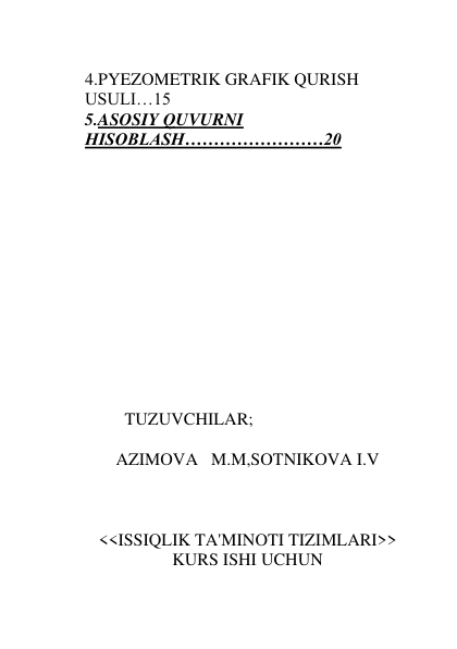  
 
 
 
4.PYEZOMETRIK GRAFIK QURISH 
USULI…15 
5.ASOSIY QUVURNI 
HISOBLASH……………………20  
 
 
 
 
 
 
 
 
 
 
 
 
 
                  TUZUVCHILAR; 
 
AZIMOVA   M.M,SOTNIKOVA I.V 
 
 
 
<<ISSIQLIK TA'MINOTI TIZIMLARI>> 
KURS ISHI UCHUN 
