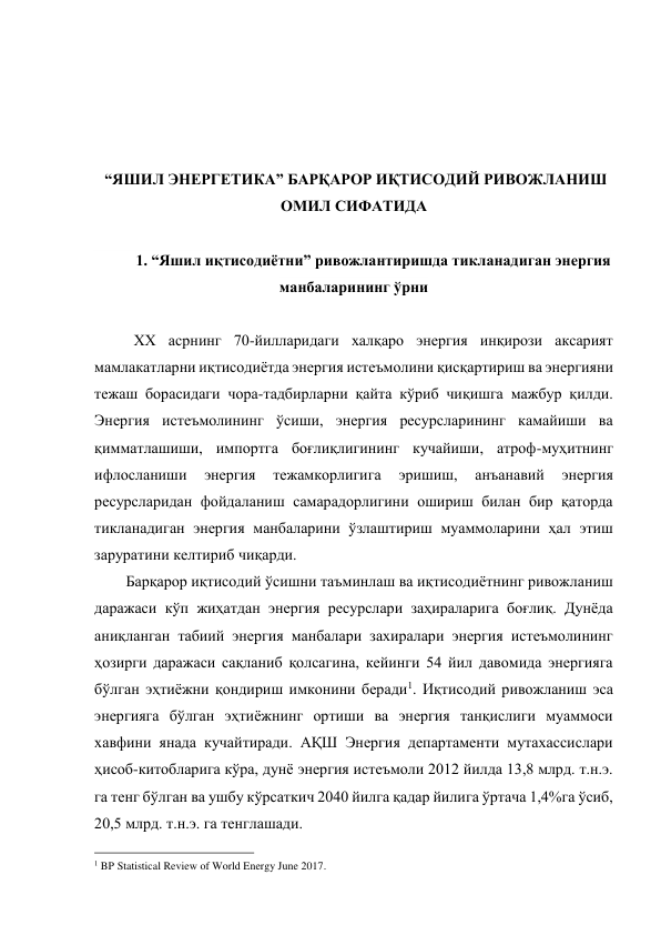  
 
 
 
 “ЯШИЛ ЭНЕРГЕТИКА” БАРҚАРОР ИҚТИСОДИЙ РИВОЖЛАНИШ 
ОМИЛ СИФАТИДА 
 
1. “Яшил иқтисодиётни” ривожлантиришда тикланадиган энергия 
манбаларининг ўрни 
 
ХХ асрнинг 70-йилларидаги халқаро энергия инқирози аксарият 
мамлакатларни иқтисодиётда энергия истеъмолини қисқартириш ва энергияни 
тежаш борасидаги чора-тадбирларни қайта кўриб чиқишга мажбур қилди. 
Энергия истеъмолининг ўсиши, энергия ресурсларининг камайиши ва 
қимматлашиши, импортга боғлиқлигининг кучайиши, атроф-муҳитнинг 
ифлосланиши 
энергия 
тежамкорлигига 
эришиш, 
анъанавий 
энергия 
ресурсларидан фойдаланиш самарадорлигини ошириш билан бир қаторда 
тикланадиган энергия манбаларини ўзлаштириш муаммоларини ҳал этиш 
заруратини келтириб чиқарди. 
Барқарор иқтисодий ўсишни таъминлаш ва иқтисодиётнинг ривожланиш 
даражаси кўп жиҳатдан энергия ресурслари заҳираларига боғлиқ. Дунёда 
аниқланган табиий энергия манбалари захиралари энергия истеъмолининг 
ҳозирги даражаси сақланиб қолсагина, кейинги 54 йил давомида энергияга 
бўлган эҳтиёжни қондириш имконини беради1. Иқтисодий ривожланиш эса 
энергияга бўлган эҳтиёжнинг ортиши ва энергия танқислиги муаммоси 
хавфини янада кучайтиради. АҚШ Энергия департаменти мутахассислари 
ҳисоб-китобларига кўра, дунё энергия истеъмоли 2012 йилда 13,8 млрд. т.н.э. 
га тенг бўлган ва ушбу кўрсаткич 2040 йилга қадар йилига ўртача 1,4%га ўсиб, 
20,5 млрд. т.н.э. га тенглашади. 
                                                 
1 BP Statistical Review of World Energy June 2017. 
