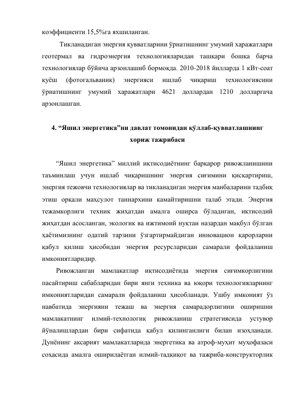 коэффициенти 15,5%га яхшиланган.  
Тикланадиган энергия қувватларини ўрнатишнинг умумий харажатлари 
геотермал ва гидроэнергия технологияларидан ташқари бошқа барча 
технологиялар бўйича арзонлашиб бормоқда. 2010-2018 йилларда 1 кВт-соат 
қуёш 
(фотогальваник) 
энергияси 
ишлаб 
чиқариш 
технологиясини 
ўрнатишнинг умумий харажатлари 4621 доллардан 1210 долларгача 
арзонлашган. 
 
4. “Яшил энергетика”ни давлат томонидан қўллаб-қувватлашнинг 
хориж тажрибаси 
 
“Яшил энергетика” миллий иқтисодиётнинг барқарор ривожланишини 
таъминлаш учун ишлаб чиқаришнинг энергия сиғимини қисқартириш, 
энергия тежовчи технологиялар ва тикланадиган энергия манбаларини тадбиқ 
этиш орқали маҳсулот таннархини камайтиришни талаб этади. Энергия 
тежамкорлиги техник жиҳатдан амалга оширса бўладиган, иқтисодий 
жиҳатдан асосланган, экологик ва ижтимоий нуқтаи назардан мақбул бўлган 
ҳаётимизнинг одатий тарзини ўзгартирмайдиган инновацион қарорларни 
қабул қилиш ҳисобидан энергия ресурсларидан самарали фойдаланиш 
имкониятларидир.  
Ривожланган мамлакатлар иқтисодиётида энергия сиғимкорлигини 
пасайтириш сабабларидан бири янги техника ва юқори технологияларнинг 
имкониятларидан самарали фойдаланиш ҳисобланади. Ушбу имконият ўз 
навбатида энергияни тежаш ва энергия самарадорлигини оширишни 
мамлакатнинг 
илмий-технологик 
ривожланиш 
стратегиясида 
устувор 
йўналишлардан бири сифатида қабул қилинганлиги билан изоҳланади. 
Дунёнинг аксарият мамлакатларида энергетика ва атроф-муҳит муҳофазаси 
соҳасида амалга оширилаётган илмий-тадқиқот ва тажриба-конструкторлик 
