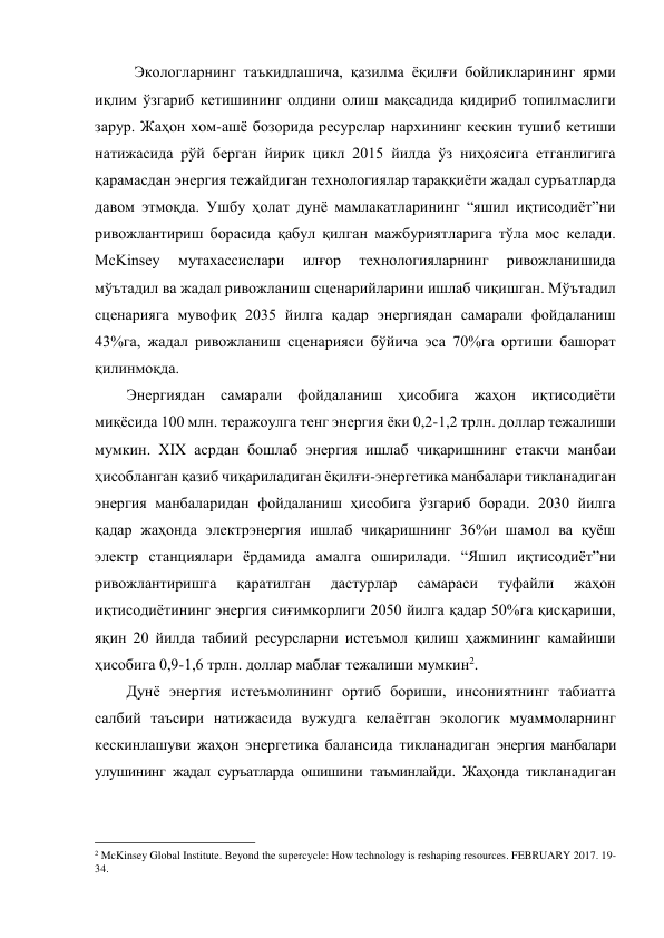 Экологларнинг таъкидлашича, қазилма ёқилғи бойликларининг ярми 
иқлим ўзгариб кетишининг олдини олиш мақсадида қидириб топилмаслиги 
зарур. Жаҳон хом-ашё бозорида ресурслар нархининг кескин тушиб кетиши 
натижасида рўй берган йирик цикл 2015 йилда ўз ниҳоясига етганлигига 
қарамасдан энергия тежайдиган технологиялар тараққиёти жадал суръатларда 
давом этмоқда. Ушбу ҳолат дунё мамлакатларининг “яшил иқтисодиёт”ни 
ривожлантириш борасида қабул қилган мажбуриятларига тўла мос келади. 
McKinsey 
мутахассислари 
илғор 
технологияларнинг 
ривожланишида 
мўътадил ва жадал ривожланиш сценарийларини ишлаб чиқишган. Мўътадил 
сценарияга мувофиқ 2035 йилга қадар энергиядан самарали фойдаланиш 
43%га, жадал ривожланиш сценарияси бўйича эса 70%га ортиши башорат 
қилинмоқда.  
Энергиядан самарали фойдаланиш ҳисобига жаҳон иқтисодиёти 
миқёсида 100 млн. теражоулга тенг энергия ёки 0,2-1,2 трлн. доллар тежалиши 
мумкин. XIX асрдан бошлаб энергия ишлаб чиқаришнинг етакчи манбаи 
ҳисобланган қазиб чиқариладиган ёқилғи-энергетика манбалари тикланадиган 
энергия манбаларидан фойдаланиш ҳисобига ўзгариб боради. 2030 йилга 
қадар жаҳонда электрэнергия ишлаб чиқаришнинг 36%и шамол ва қуёш 
электр станциялари ёрдамида амалга оширилади. “Яшил иқтисодиёт”ни 
ривожлантиришга 
қаратилган 
дастурлар 
самараси 
туфайли 
жаҳон 
иқтисодиётининг энергия сиғимкорлиги 2050 йилга қадар 50%га қисқариши, 
яқин 20 йилда табиий ресурсларни истеъмол қилиш ҳажмининг камайиши 
ҳисобига 0,9-1,6 трлн. доллар маблағ тежалиши мумкин2. 
Дунё энергия истеъмолининг ортиб бориши, инсониятнинг табиатга 
салбий таъсири натижасида вужудга келаётган экологик муаммоларнинг 
кескинлашуви жаҳон энергетика балансида тикланадиган энергия манбалари 
улушининг жадал суръатларда ошишини таъминлайди. Жаҳонда тикланадиган 
                                                 
2 McKinsey Global Institute. Beyond the supercycle: How technology is reshaping resources. FEBRUARY 2017. 19-
34. 
