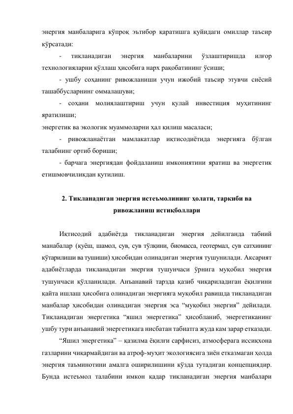 энергия манбаларига кўпроқ эътибор қаратишга қуйидаги омиллар таъсир 
кўрсатади: 
- 
тикланадиган 
энергия 
манбаларини 
ўзлаштиришда 
илғор 
технологияларни қўллаш ҳисобига нарх рақобатининг ўсиши; 
- ушбу соҳанинг ривожланиши учун ижобий таъсир этувчи сиёсий 
ташаббусларнинг оммалашуви; 
- соҳани молиялаштириш учун қулай инвестиция муҳитининг 
яратилиши; 
энергетик ва экологик муаммоларни ҳал қилиш масаласи; 
- ривожланаётган мамлакатлар иқтисодиётида энергияга бўлган 
талабнинг ортиб бориши; 
- барчага энергиядан фойдаланиш имкониятини яратиш ва энергетик 
етишмовчиликдан қутилиш. 
 
2. Тикланадиган энергия истеъмолининг ҳолати, таркиби ва 
ривожланиш истиқболлари 
 
Иқтисодий адабиётда тикланадиган энергия дейилганда табиий 
манабалар (қуёш, шамол, сув, сув тўлқини, биомасса, геотермал, сув сатхининг 
кўтарилиши ва тушиши) ҳисобидан олинадиган энергия тушунилади. Аксарият 
адабиётларда тикланадиган энергия тушунчаси ўрнига муқобил энергия 
тушунчаси қўлланилади. Анъанавий тарзда қазиб чиқариладиган ёқилғини 
қайта ишлаш ҳисобига олинадиган энергияга муқобил равишда тикланадиган 
манбалар ҳисобидан олинадиган энергия эса “муқобил энергия” дейилади. 
Тикланадиган энергетика “яшил энергетика” ҳисобланиб, энергетиканинг 
ушбу тури анъанавий энергетикага нисбатан табиатга жуда кам зарар етказади.  
“Яшил энергетика” – қазилма ёқилғи сарфисиз, атмосферага иссиқхона 
газларини чиқармайдиган ва атроф-муҳит экологиясига зиён етказмаган ҳолда 
энергия таъминотини амалга оширилишини кўзда тутадиган концепциядир. 
Бунда истеъмол талабини имкон қадар тикланадиган энергия манбалари 
