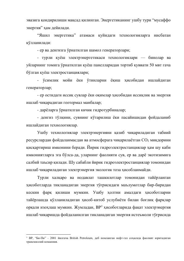 эвазига қондирилиши мақсад қилинган. Энергетиканинг ушбу тури “мусаффо 
энергия” ҳам дейилади. 
“Яшил энергетика” атамаси қуйидаги технологияларга нисбатан 
қўлланилади: 
- ер ва денгизга ўрнатилган шамол генераторлари; 
- турли қуёш электрэнергетикаси технологиялари — бинолар ва 
уйларнинг томига ўрнатилган қуёш панелларидан тортиб қуввати 50 мвт гача 
бўлган қуёш электростанциялари; 
- ўсимлик мойи ёки ўтинларни ёқиш ҳисобидан ишлайдиган 
генераторлар; 
- ер остидаги иссиқ сувлар ёки оқимлар ҳисобидан иссиқлик ва энергия 
ишлаб чиқарадиган геотермал манбалар; 
- дарёларга ўрнатилган кичик гидротурбиналар; 
- денгиз тўлқини, сувнинг кўтарилиш ёки пасайишидан фойдаланиб 
ишлайдиган технологиялар. 
Ушбу технологиялар электрэнергияни қазиб чиқариладиган табиий 
ресурслардан фойдаланмасдан ва атмосферага чиқарилаётган СО2 миқдорини 
қисқартириш имконини беради. Йирик гидроэлектростанциялар ҳам шу каби 
имкониятларга эга бўлса-да, уларнинг фаолияти сув, ер ва дарё экотизимига 
салбий таъсир қилади. Шу сабабли йирик гидроэлектростанциялар томонидан 
ишлаб чиқариладиган электрэнергия экологик тоза ҳисобланмайди. 
Турли халқаро ва нодавлат ташкилотлар томонидан тайёрланган 
ҳисоботларда тикланадиган энергия тўғрисидаги маълумотлар бир-биридан 
кескин фарқ қилиши мумкин. Ушбу ҳолтни амалдаги ҳисоботларни 
тайёрлашда қўлланиладиган ҳисоб-китоб услубиёти билан боғлиқ фарқлар 
орқали изоҳлаш мумкин. Жумладан, BP3 ҳисоботларида фақат электрэнергия 
ишлаб чиқаришда фойдаланилган тикланадиган энергия истеъмоли тўғрисида 
                                                 
3 BP, “Би-Пи” - 2001 йилгача British Petroleum, деб номланган нефт-газ соҳасида фаолият юритадиган 
трансмиллий комапния. 
