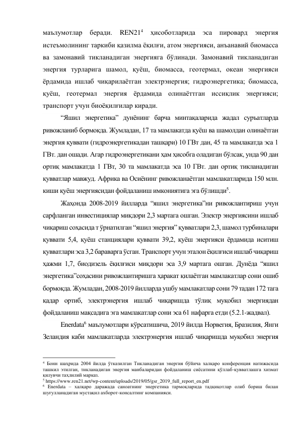маълумотлар беради. 
REN214 
ҳисоботларида эса пировард энергия 
истеъмолининг таркиби қазилма ёқилғи, атом энергияси, анъанавий биомасса 
ва замонавий тикланадиган энергияга бўлинади. Замонавий тикланадиган 
энергия турларига шамол, қуёш, биомасса, геотермал, океан энергияси 
ёрдамида ишлаб чиқарилаётган электрэнергия; гидроэнергетика; биомасса, 
қуёш, геотермал энергия ёрдамида олинаёттган иссиқлик энергияси; 
транспорт учун биоёқилғилар киради. 
“Яшил энергетика” дунёнинг барча минтақаларида жадал суръатларда 
ривожланиб бормоқда. Жумладан, 17 та мамлакатда қуёш ва шамолдан олинаётган 
энергия қуввати (гидроэнергетикадан ташқари) 10 ГВт дан, 45 та мамлакатда эса 1 
ГВт. дан ошади. Агар гидроэнергетикани ҳам ҳисобга оладиган бўлсак, унда 90 дан 
ортиқ мамлакатда 1 ГВт, 30 та мамлакатда эса 10 ГВт. дан ортиқ тикланадиган 
қувватлар мавжуд. Африка ва Осиёнинг ривожланаётган мамлакатларида 150 млн. 
киши қуёш энергиясидан фойдаланиш имкониятига эга бўлишди5. 
Жаҳонда 2008-2019 йилларда “яшил энергетика”ни ривожлантириш учун 
сарфланган инвестициялар миқдори 2,3 мартага ошган. Электр энергиясини ишлаб 
чиқариш соҳасида т ўрнатилган “яшил энергия” қувватлари 2,3, шамол турбиналари 
қуввати 5,4, қуёш станциялари қуввати 39,2, қуёш энергияси ёрдамида иситиш 
қувватлари эса 3,2 бараварга ўсган. Транспорт учун эталон ёқилғиси ишлаб чиқариш 
ҳажми 1,7, биодизель ёқилғиси миқдори эса 3,9 мартага ошган. Дунёда “яшил 
энергетика”соҳасини ривожлантиришга ҳаракат қилаётган мамлакатлар сони ошиб 
бормоқда. Жумладан, 2008-2019 йилларда ушбу мамлакатлар сони 79 тадан 172 тага 
қадар ортиб, электрэнергия ишлаб чиқаришда тўлиқ муқобил энергиядан 
фойдаланиш мақсадига эга мамлакатлар сони эса 61 нафарга етди (5.2.1-жадвал).  
Enerdata6 маълумотлари кўрсатишича, 2019 йилда Норвегия, Бразилия, Янги 
Зеландия каби мамлакатларда электрэнергия ишлаб чиқаришда муқобил энергия 
                                                 
4 Бонн шаҳрида 2004 йилда ўтказилган Тикланадиган энергия бўйича халқаро конференция натижасида 
ташкил этилган, тикланадиган энергия манбаларидан фойдаланиш сиёсатини қўллаб-қувватлашга хизмат 
қилувчи таҳлилий марказ. 
5 https://www.ren21.net/wp-content/uploads/2019/05/gsr_2019_full_report_en.pdf 
6 Enerdata – халқаро даражада саноатнинг энергетика тармоқларида тадқиқотлар олиб бориш билан 
шуғулланадиган мустақил ахборот-консалтинг компанияси. 
