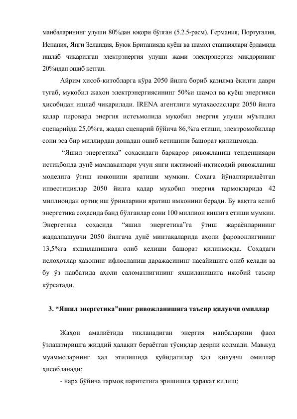манбаларининг улуши 80%дан юқори бўлган (5.2.5-расм). Германия, Португалия, 
Испания, Янги Зеландия, Буюк Британияда қуёш ва шамол станциялари ёрдамида 
ишлаб чиқарилган электрэнергия улуши жами электрэнергия миқдорининг 
20%идан ошиб кетган. 
Айрим ҳисоб-китобларга кўра 2050 йилга бориб қазилма ёқилғи даври 
тугаб, муқобил жаҳон электрэнергиясининг 50%и шамол ва қуёш энергияси 
ҳисобидан ишлаб чиқарилади. IRENA агентлиги мутахассислари 2050 йилга 
қадар пировард энергия истеъмолида муқобил энергия улуши мўътадил 
сценарийда 25,0%га, жадал сценарий бўйича 86,%га етиши, электромобиллар 
сони эса бир миллирдан донадан ошиб кетишини башорат қилишмоқда. 
 “Яшил энергетика” соҳасидаги барқарор ривожланиш тенденцияари 
истиқболда дунё мамлакатлари учун янги ижтимоий-иқтисодий ривожланиш 
моделига ўтиш имконини яратиши мумкин. Соҳага йўналтирилаётган 
инвестициялар 2050 йилга қадар муқобил энергия тармоқларида 42 
миллиондан ортиқ иш ўринларини яратиш имконини беради. Бу вақтга келиб 
энергетика соҳасида банд бўлганлар сони 100 миллион кишига етиши мумкин. 
Энергетика 
соҳасида 
“яшил 
энергетика”га 
ўтиш 
жараёнларининг 
жадаллашувчи 2050 йилгача дунё минтақаларида аҳоли фаровонлигининг 
13,5%га яхшиланишига олиб келиши башорат қилинмоқда. Соҳадаги 
ислоҳотлар ҳавонинг ифлосланиш даражасининг пасайишига олиб келади ва 
бу ўз навбатида аҳоли саломатлигининг яхшиланишига ижобий таъсир 
кўрсатади. 
 
3. “Яшил энергетика”нинг ривожланишига таъсир қилувчи омиллар 
 
Жаҳон 
амалиётида 
тикланадиган 
энергия 
манбаларини 
фаол 
ўзлаштиришга жиддий ҳалақит бераётган тўсиқлар деярли қолмади. Мавжуд 
муаммоларнинг 
ҳал 
этилишида 
қуйидагилар 
ҳал 
қилувчи 
омиллар 
ҳисобланади: 
- нарх бўйича тармоқ паритетига эришишга ҳаракат қилиш; 
