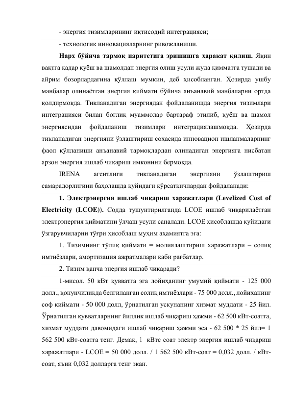 - энергия тизимларининг иқтисодий интеграцияси; 
- технологик инновацияларнинг ривожланиши. 
Нарх бўйича тармоқ паритетига эришишга ҳаракат қилиш. Яқин 
вақтга қадар қуёш ва шамолдан энергия олиш усули жуда қимматга тушади ва 
айрим бозорлардагина қўллаш мумкин, деб ҳисобланган. Ҳозирда ушбу 
манбалар олинаётган энергия қиймати бўйича анъанавий манбаларни ортда 
қолдирмоқда. Тикланадиган энергиядан фойдаланишда энергия тизимлари 
интеграцияси билан боғлиқ муаммолар бартараф этилиб, қуёш ва шамол 
энергиясидан 
фойдаланиш 
тизимлари 
интеграциялашмоқда. 
Ҳозирда 
тикланадиган энергияни ўзлаштириш соҳасида инновацион ишланмаларнинг 
фаол қўлланиши анъанавий тармоқлардан олинадиган энергияга нисбатан 
арзон энергия ишлаб чиқариш имконини бермоқда.  
IRENA 
агентлиги 
тикланадиган 
энергияни 
ўзлаштириш 
самарадорлигини баҳолашда қуйидаги кўрсаткичлардан фойдаланади: 
1. Электрэнергия ишлаб чиқариш харажатлари (Levelized Cost of 
Electricity (LCOE)). Содда тушунтирилганда LCOE ишлаб чиқарилаётган 
электрэнергия қийматини ўлчаш усули саналади. LCOE ҳисоблашда қуйидаги 
ўзгарувчиларни тўғри ҳисоблаш муҳим аҳамиятга эга: 
1. Тизимнинг тўлиқ қиймати = молиялаштириш харажатлари – солиқ 
имтиёзлари, амортизация ажратмалари каби рағбатлар. 
2. Тизим қанча энергия ишлаб чиқаради? 
1-мисол. 50 кВт қувватга эга лойиҳанинг умумий қиймати - 125 000 
долл., қонунчиликда белгиланган солиқ имтиёзлари - 75 000 долл., лойиҳанинг 
соф қиймати - 50 000 долл, ўрнатилган ускунанинг хизмат муддати - 25 йил. 
Ўрнатилган қувватларнинг йиллик ишлаб чиқариш ҳажми - 62 500 кВт-соатга, 
хизмат муддати давомидаги ишлаб чиқариш ҳажми эса - 62 500 * 25 йил= 1 
562 500 кВт-соатга тенг. Демак, 1  кВтс соат электр энергия ишлаб чиқариш 
харажатлари - LCOE = 50 000 долл. / 1 562 500 кВт-соат = 0,032 долл. / кВт-
соат, яъни 0,032 долларга тенг экан. 

