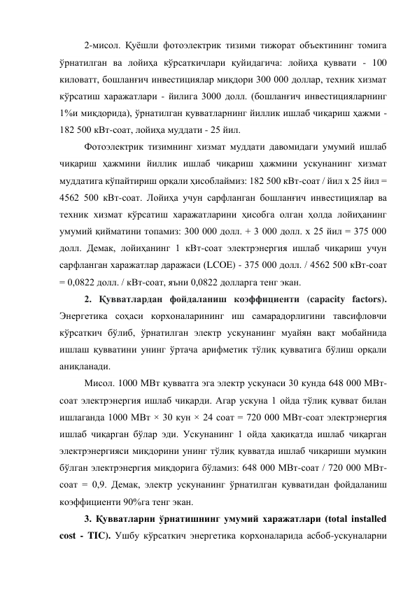 2-мисол. Қуёшли фотоэлектрик тизими тижорат объектининг томига 
ўрнатилган ва лойиҳа кўрсаткичлари қуйидагича: лойиҳа қуввати - 100 
киловатт, бошланғич инвестициялар миқдори 300 000 доллар, техник хизмат 
кўрсатиш харажатлари - йилига 3000 долл. (бошланғич инвестицияларнинг 
1%и миқдорида), ўрнатилган қувватларнинг йиллик ишлаб чиқариш ҳажми - 
182 500 кВт-соат, лойиҳа муддати - 25 йил. 
Фотоэлектрик тизимнинг хизмат муддати давомидаги умумий ишлаб 
чиқариш ҳажмини йиллик ишлаб чиқариш ҳажмини ускунанинг хизмат 
муддатига кўпайтириш орқали ҳисоблаймиз: 182 500 кВт-соат / йил x 25 йил = 
4562 500 кВт-соат. Лойиҳа учун сарфланган бошланғич инвестициялар ва 
техник хизмат кўрсатиш харажатларини ҳисобга олган ҳолда лойиҳанинг 
умумий қийматини топамиз: 300 000 долл. + 3 000 долл. x 25 йил = 375 000 
долл. Демак, лойиҳанинг 1 кВт-соат электрэнергия ишлаб чиқариш учун 
сарфланган харажатлар даражаси (LCOE) - 375 000 долл. / 4562 500 кВт-соат 
= 0,0822 долл. / кВт-соат, яъни 0,0822 долларга тенг экан. 
2. Қувватлардан фойдаланиш коэффициенти (capacity factors). 
Энергетика соҳаси корхоналарининг иш самарадорлигини тавсифловчи 
кўрсаткич бўлиб, ўрнатилган электр ускунанинг муайян вақт мобайнида 
ишлаш қувватини унинг ўртача арифметик тўлиқ қувватига бўлиш орқали 
аниқланади.  
Мисол. 1000 МВт қувватга эга электр ускунаси 30 кунда 648 000 МВт-
соат электрэнергия ишлаб чиқарди. Агар ускуна 1 ойда тўлиқ қувват билан 
ишлаганда 1000 МВт × 30 кун × 24 соат = 720 000 МВт-соат электрэнергия 
ишлаб чиқарган бўлар эди. Ускунанинг 1 ойда ҳақиқатда ишлаб чиқарган 
электрэнергияси миқдорини унинг тўлиқ қувватда ишлаб чиқариши мумкин 
бўлган электрэнергия миқдорига бўламиз: 648 000 МВт-соат / 720 000 МВт-
соат = 0,9. Демак, электр ускунанинг ўрнатилган қувватидан фойдаланиш 
коэффициенти 90%га тенг экан. 
3. Қувватларни ўрнатишнинг умумий харажатлари (total installed 
cost - TIC). Ушбу кўрсаткич энергетика корхоналарида асбоб-ускуналарни 

