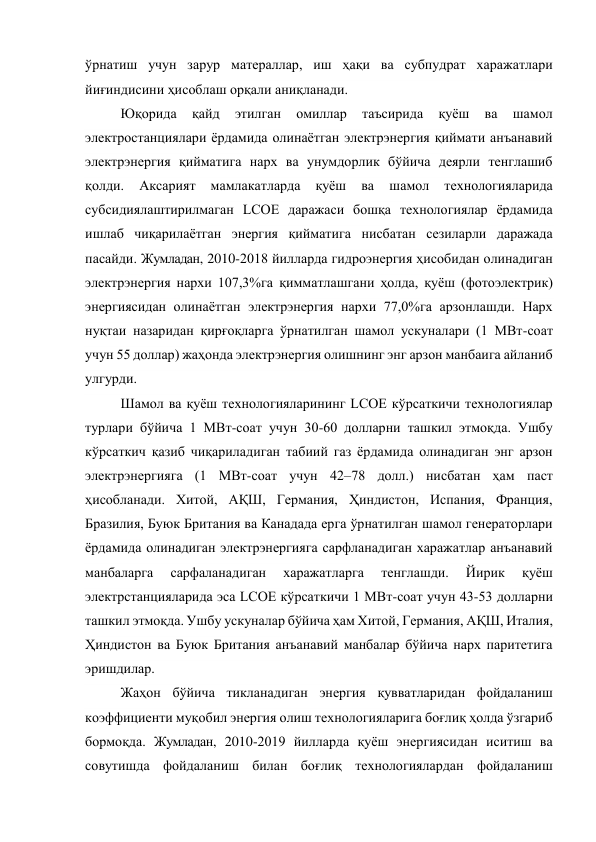 ўрнатиш учун зарур матераллар, иш ҳақи ва субпудрат харажатлари 
йиғиндисини ҳисоблаш орқали аниқланади. 
Юқорида 
қайд 
этилган 
омиллар 
таъсирида 
қуёш 
ва 
шамол 
электростанциялари ёрдамида олинаётган электрэнергия қиймати анъанавий 
электрэнергия қийматига нарх ва унумдорлик бўйича деярли тенглашиб 
қолди. 
Аксарият 
мамлакатларда 
қуёш 
ва 
шамол 
технологияларида 
субсидиялаштирилмаган LCOE даражаси бошқа технологиялар ёрдамида 
ишлаб чиқарилаётган энергия қийматига нисбатан сезиларли даражада 
пасайди. Жумладан, 2010-2018 йилларда гидроэнергия ҳисобидан олинадиган 
электрэнергия нархи 107,3%га қимматлашгани ҳолда, қуёш (фотоэлектрик) 
энергиясидан олинаётган электрэнергия нархи 77,0%га арзонлашди. Нарх 
нуқтаи назаридан қирғоқларга ўрнатилган шамол ускуналари (1 МВт-соат 
учун 55 доллар) жаҳонда электрэнергия олишнинг энг арзон манбаига айланиб 
улгурди.  
Шамол ва қуёш технологияларининг LCOE кўрсаткичи технологиялар 
турлари бўйича 1 МВт-соат учун 30-60 долларни ташкил этмоқда. Ушбу 
кўрсаткич қазиб чиқариладиган табиий газ ёрдамида олинадиган энг арзон 
электрэнергияга (1 МВт-соат учун 42–78 долл.) нисбатан ҳам паст 
ҳисобланади. Хитой, АҚШ, Германия, Ҳиндистон, Испания, Франция, 
Бразилия, Буюк Британия ва Канадада ерга ўрнатилган шамол генераторлари 
ёрдамида олинадиган электрэнергияга сарфланадиган харажатлар анъанавий 
манбаларга 
сарфаланадиган 
харажатларга 
тенглашди. 
Йирик 
қуёш 
электрстанцияларида эса LCOE кўрсаткичи 1 МВт-соат учун 43-53 долларни 
ташкил этмоқда. Ушбу ускуналар бўйича ҳам Хитой, Германия, АҚШ, Италия, 
Ҳиндистон ва Буюк Британия анъанавий манбалар бўйича нарх паритетига 
эришдилар. 
Жаҳон бўйича тикланадиган энергия қувватларидан фойдаланиш 
коэффициенти муқобил энергия олиш технологияларига боғлиқ ҳолда ўзгариб 
бормоқда. Жумладан, 2010-2019 йилларда қуёш энергиясидан иситиш ва 
совутишда фойдаланиш билан боғлиқ технологиялардан фойдаланиш 
