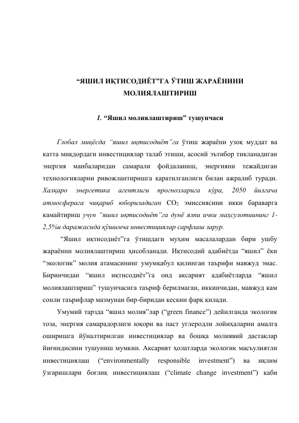  
 
 
 
“ЯШИЛ ИҚТИСОДИЁТ”ГА ЎТИШ ЖАРАЁНИНИ 
МОЛИЯЛАШТИРИШ  
 
1. “Яшил молиялаштириш” тушунчаси 
 
Глобал миқёсда “яшил иқтисодиёт”га ўтиш жараёни узоқ муддат ва 
катта миқдордаги инвестициялар талаб этиши, асосий эътибор тикланадиган 
энергия манбаларидан самарали фойдаланиш, энергияни тежайдиган 
технологияларни ривожлантиришга қаратилганлиги билан ажралиб туради. 
Халқаро 
энергетика 
агентлиги 
прогнозларига 
кўра, 
2050 
йилгача 
атмосферага чиқариб юбориладиган CO2 эмиссиясини икки бараварга 
камайтириш учун “яшил иқтисодиёт”га дунё ялпи ички маҳсулотиининг 1-
2,5%и даражасида қўшимча инвестициялар сарфлаш зарур.  
 “Яшил иқтисодиёт”га ўтишдаги муҳим масалалардан бири ушбу 
жараённи молиялаштириш ҳисобланади. Иқтисодий адабиётда “яшил” ёки 
“экологик” молия атамасининг умумқабул қилинган таърифи мавжуд эмас. 
Биринчидан “яшил иқтисодиёт”га оид аксарият адабиётларда “яшил 
молиялаштириш” тушунчасига таъриф берилмаган, иккинчидан, мавжуд кам 
сонли таърифлар мазмунан бир-биридан кескин фарқ қилади.  
Умумий тарзда “яшил молия”лар (“green finance”) дейилганда экологик 
тоза, энергия самарадорлиги юқори ва паст углеродли лойиҳаларни амалга 
оширишга йўналтирилган инвестициялар ва бошқа молиявий дастаклар 
йиғиндисини тушуниш мумкин. Аксарият ҳолатларда экологик масъулиятли 
инвестициялаш 
(“environmentally 
responsible 
investment”) 
ва 
иқлим 
ўзгаришлари боғлиқ инвестициялаш (“climate change investment”) каби 
