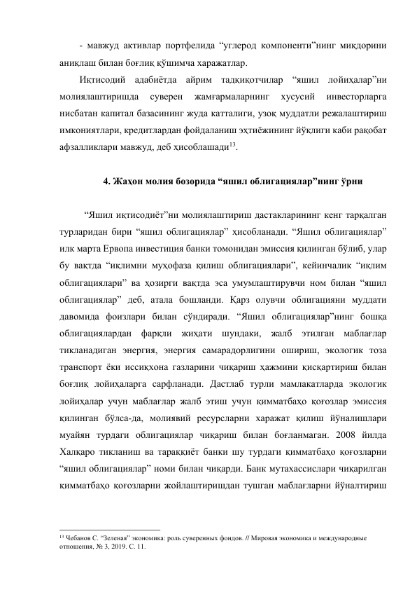 - мавжуд активлар портфелида “углерод компоненти”нинг миқдорини 
аниқлаш билан боғлиқ қўшимча харажатлар. 
Иқтисодий адабиётда айрим тадқиқотчилар “яшил лойиҳалар”ни 
молиялаштиришда 
суверен 
жамғармаларнинг 
хусусий 
инвесторларга 
нисбатан капитал базасининг жуда катталиги, узоқ муддатли режалаштириш 
имкониятлари, кредитлардан фойдаланиш эҳтиёжининг йўқлиги каби рақобат 
афзалликлари мавжуд, деб ҳисоблашади13. 
 
4. Жаҳон молия бозорида “яшил облигациялар”нинг ўрни 
 
“Яшил иқтисодиёт”ни молиялаштириш дастакларининг кенг тарқалган 
турларидан бири “яшил облигациялар” ҳисобланади. “Яшил облигациялар” 
илк марта Ервопа инвестиция банки томонидан эмиссия қилинган бўлиб, улар 
бу вақтда “иқлимни муҳофаза қилиш облигациялари”, кейинчалик “иқлим 
облигациялари” ва ҳозирги вақтда эса умумлаштирувчи ном билан “яшил 
облигациялар” деб, атала бошланди. Қарз олувчи облигацияни муддати 
давомида фоизлари билан сўндиради. “Яшил облигациялар”нинг бошқа 
облигациялардан фарқли жиҳати шундаки, жалб этилган маблағлар 
тикланадиган энергия, энергия самарадорлигини ошириш, экологик тоза 
транспорт ёки иссиқхона газларини чиқариш ҳажмини қисқартириш билан 
боғлиқ лойиҳаларга сарфланади. Дастлаб турли мамлакатларда экологик 
лойиҳалар учун маблағлар жалб этиш учун қимматбаҳо қоғозлар эмиссия 
қилинган бўлса-да, молиявий ресурсларни харажат қилиш йўналишлари 
муайян турдаги облигациялар чиқариш билан боғланмаган. 2008 йилда 
Халқаро тикланиш ва тараққиёт банки шу турдаги қимматбаҳо қоғозларни 
“яшил облигациялар” номи билан чиқарди. Банк мутахассислари чиқарилган 
қимматбаҳо қоғозларни жойлаштиришдан тушган маблағларни йўналтириш 
                                                 
13 Чебанов С. “Зеленая” экономика: роль суверенных фондов. // Мировая экономика и международные 
отношения, № 3, 2019. С. 11. 
