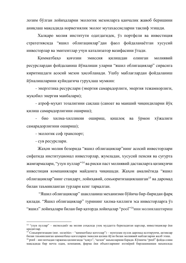 лозим бўлган лойиҳаларни экологик мезонларга қанчалик жавоб беришини 
аниқлаш мақсадида норвегиялик эколог мутахассисларни таклиф этишди.   
Халқаро молия институти одатдагидек, ўз портфели ва инвестиция 
стратегиясида “яшил облигациялар”дан фаол фойдаланаётган хусусий 
инвесторлар ва эмитентлар учун катализатор вазифасини ўтади.  
Қимматбаҳо 
қоғозни 
эмиссия 
қилишдан 
олинган 
молиявий 
ресурслардан фойдаланиш йўналиши уларни “яшил облигациялар” сирасига 
киритишдаги асосий мезон ҳисобланади. Ушбу маблағлардан фойдаланиш 
йўналишларини қуйидагича гуруҳлаш мумкин: 
- энергетика ресурслари (энергия самарадорлиги, энергия тежамкорлиги, 
муқобил энергия манбалари); 
- атроф-муҳит тозалигини сақлаш (саноат ва маиший чиқиндиларни йўқ 
қилиш самарадорлигини ошириш); 
- 
био 
хилма-хилликни 
ошириш, 
қишлоқ 
ва 
ўрмон 
хўжалиги 
самарадорлигини ошириш); 
- экологик соф транспорт; 
- сув ресурслари. 
Жаҳон молия бозорида “яшил облигациялар”нинг асосий инвесторлари 
сифатида институционал инвесторлар, жумладан, хусусий пенсия ва суғурта 
жамғармалари, “узун пуллар”14 ва риски паст молиявий дастакларга қизиқувчи 
инвестиция компаниялари майдонга чиқишади. Жаҳон амалиётида “яшил 
облигациялар”нинг стандарт, лойиҳавий, секьюритизациялашган15 ва даромад 
билан таъминланган турлари кенг тарқалган.  
 “Яшил облигациялар” шаклланиш механизми бўйича бир-биридан фарқ 
қилади. “Яшил облигациялар” турининг хилма-хиллиги эса инвесторларга ўз 
“яшил” лойиҳалари билан бир қаторда лойиҳалар “pool”16ини молиялаштириш 
                                                 
14 “узун пуллар” – иқтисодиёт ва молия соҳасида узоқ муддатга бериладиган қарзлар, инвестициялар ёки 
кредитлар. 
15 Секьюритизация (инг. securities – “қимматбаҳо қоғозлар”) – мунтазам пулли даромад келтирувчи, активлар 
билан таъминланган қимматбаҳо қоғозларни эмиссия қилиш йўли билан молиявий маблағларни жалб этиш. 
16 pool – инглизчадан таржима қилинганда “ҳовуз”, “қозон” маъноларини беради. Кўпинча “pool” фойда олиш 
мақсадида бир нечта одам, компания, фирма ёки объектларнинг ихтиёрий бирлашишиши маъносида 
