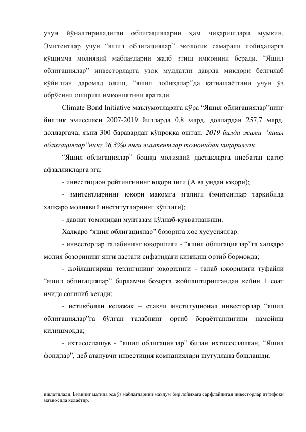 учун 
йўналтириладиган 
облигацияларни 
ҳам 
чиқаришлари 
мумкин. 
Эмитентлар учун “яшил облигациялар” экологик самарали лойиҳаларга 
қўшимча молиявий маблағларни жалб этиш имконини беради. “Яшил 
облигациялар” инвесторларга узоқ муддатли даврда миқдори белгилаб 
қўйилган даромад олиш, “яшил лойиҳалар”да қатнашаётгани учун ўз 
обрўсини ошириш имкониятини яратади. 
Climate Bond Initiative маълумотларига кўра “Яшил облигациялар”нинг 
йиллик эмиссияси 2007-2019 йилларда 0,8 млрд. доллардан 257,7 млрд. 
долларгача, яъни 300 баравардан кўпроққа ошган. 2019 йилда жами “яшил 
облигациялар”нинг 26,3%и янги эмитентлар томонидан чиқарилган. 
“Яшил облигациялар” бошқа молиявий дастакларга нисбатан қатор 
афзалликларга эга: 
- инвестицион рейтингининг юқорилиги (А ва ундан юқори);  
- эмитентларнинг юқори мақомга эгалиги (эмитентлар таркибида 
халқаро молиявий институтларнинг кўплиги);  
- давлат томонидан мунтазам қўллаб-қувватланиши. 
Халқаро “яшил облигациялар” бозорига хос хусусиятлар: 
- инвесторлар талабининг юқорилиги - “яшил облигациялар”га халқаро 
молия бозорининг янги дастаги сифатидаги қизиқиш ортиб бормоқда; 
- жойлаштириш тезлигининг юқорилиги - талаб юқорилиги туфайли 
“яшил облигациялар” бирламчи бозорга жойлаштирилгандан кейин 1 соат 
ичида сотилиб кетади;  
- истиқболли келажак – етакчи институционал инвесторлар “яшил 
облигациялар”га 
бўлган талабнинг ортиб бораётганлигини намойиш 
қилишмоқда; 
- ихтисослашув - “яшил облигациялар” билан ихтисослашган, “Яшил 
фондлар”, деб аталувчи инвестиция компаниялари шуғуллана бошлашди. 
                                                 
ишлатилади. Бизнинг матнда эса ўз маблағларини маълум бир лойиҳага сарфлайдиган инвесторлар иттифоқи 
маъносида келаётир. 
