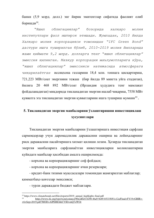 банки (5,9 млрд. долл.) энг йирик эмитентлар сифатида фаолият олиб 
боришди18.  
 
“Яшил 
облигациялар” 
бозорида 
халқаро 
молия 
институтлари фаол иштирок этишади. Жумладан, 2010 йилда 
Халқаро молия корпорацияси томонидан “IFC Green Bond” 
дастури ишга туширилган бўлиб, 2010-2019 молия йилларида 
жами қиймати 9,2 млрд. долларга тенг “яшил облигациялар” 
эмиссия қилинган. Мазкур корпорация маълумотларига кўра, 
“яшил облигациялар” эмиссияси натижасида атмосферага 
чиқарилаётган иссиқхона газларини 18,4 млн. тоннага қисқартириш, 
721,223 МВт/соат энергияни тежаш  (бир йилда 89 мингта уйга етадиган), 
йилига 20 468 892 МВт/соат (Ирландия ҳудудига тенг мамлакат 
фойдаланадиган) миқдорида тикланадиган энергия ишлаб чиқариш, 7558 МВт 
қувватга эга тикланадиган энергия қувватларини ишга тушириш мумкин19.  
 
5. Тикланадиган энергия манбаларини ўзлаштиришни инвестициялаш 
хусусиятлари 
 
Тикланадиган энергия манбаларини ўзлаштиришга инвестиция сарфлаш 
сармоядорлар учун даромадлилик даражасини ошириш ва лойиҳаларнинг 
риск даражасини пасайтиришга хизмат қилиши лозим. Ҳозирда тикланадиган 
энергия манбаларига сарфланаётган инвестицияларни молиялаштириш 
қуйидаги манбалар ҳисобидан амалга оширилмоқда: 
- корхона ва корпорацияларнинг соф фойдаси; 
- корхона ва корпорацияларнинг ички резервлари; 
- кредит-банк тизими муассасалари томонидан жамғарилган маблағлар; 
қимматбаҳо қоғозлар эмиссияси; 
- турли даражадаги бюджет маблағлари. 
                                                 
18 https://www.climatebonds.net/files/reports/2019_annual_highlights-final.pdf 
19 
https://www.ifc.org/wps/wcm/connect/90e2d0c8-8290-46a9-9e89-85335051c12a/Final+FY19+GBIR+-
+6+Sep+2019.pdf?MOD=AJPERES&CVID=mQ7oWOr 
