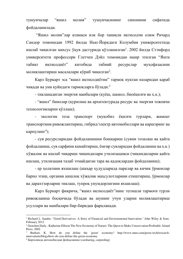 тушунчалар 
“яшил 
молия” 
тушунчасининг 
синоними 
сифатида 
фойдаланилади.  
 “Яшил молия”лар атамаси илк бор таниқли иқтисодчи олим Ричард 
Сандор томонидан 1992 йилда Нью-Йоркдаги Колумбия университетида 
ишлаб чиқилган махсус ўқув дастурида қўлланилган1. 2002 йилда Стэнфорд 
университети профессори Глетчен Дэйл томонидан нашр этилган “Янги 
табиат 
иқтисодиёт” 
китобида 
табиий 
ресурслар 
муҳофазасини 
молиялаштириш масалалари кўриб чиқилган2. 
Карл Буркарт эса “яшил иқтисодиётни” тармоқ нуқтаи назаридан қараб 
чиқади ва уни қуйидаги тармоқларга бўлади:3 
- тикланадиган энергия манбалари (қуёш, шамол, биоёқилғи ва ҳ.к.); 
- “яшил” бинолар (қурилиш ва архитектурада ресурс ва энергия тежовчи 
технологияларни қўллаш); 
- 
экологик 
тоза транспорт (муқобил ёқилғи турлари, жамоат 
транспортини ривожлантириш, гибрид/электр автомобиллари ва каршэринг ва 
карпулинг4); 
- сув ресурсларидан фойдаланишни бошқариш (сувни тозалаш ва қайта 
фойдаланиш, сув сарфини камайтириш, ёмғир сувларидан фойдаланиш ва ҳ.к.) 
хўжалик ва ишлаб чиқариш чиқиндилари утилизацияси (чиқиндиларни қайта 
ишлаш, утилизация талаб этмайдиган тара ва қадоқлардан фойдаланиш); 
- ер ҳолатини яхшилаш (шаҳар ҳудудларида парклар ва кичик ўрмонлар 
барпо этиш, органик қишлоқ хўжалик маҳсулотларини етиштириш, ўрмонлар 
ва дарахтзорларни тиклаш, тупроқ унумдорлигини яхшилаш). 
Карл Буркарт фикрича, “яшил иқтисодиёт”нинг тегишли тармоғи турли 
ривожланиш босқичида бўлади ва шунинг учун уларни молиялаштириш 
усуллари ва манбалари бир-биридан фарқланади.  
                                                 
1 Richard L. Sandor. "Good Derivatives: A Story of Financial and Environmental Innovation." John Wiley & Sons. 
February 2012 
2 Gretchen Daily , Katherine Ellison The New Economy of Nature: The Quest to Make Conservation Profitable. Island 
Press, 2002 
3 Burkart, K. How do you define the 'green' economy? http://www.mnn.com/green-tech/research-
innovations/blogs/how-do-you-define-the-green-economy 
4 Биргаликда автомобилдан фойдаланиш (carsharing, carpooling) 
