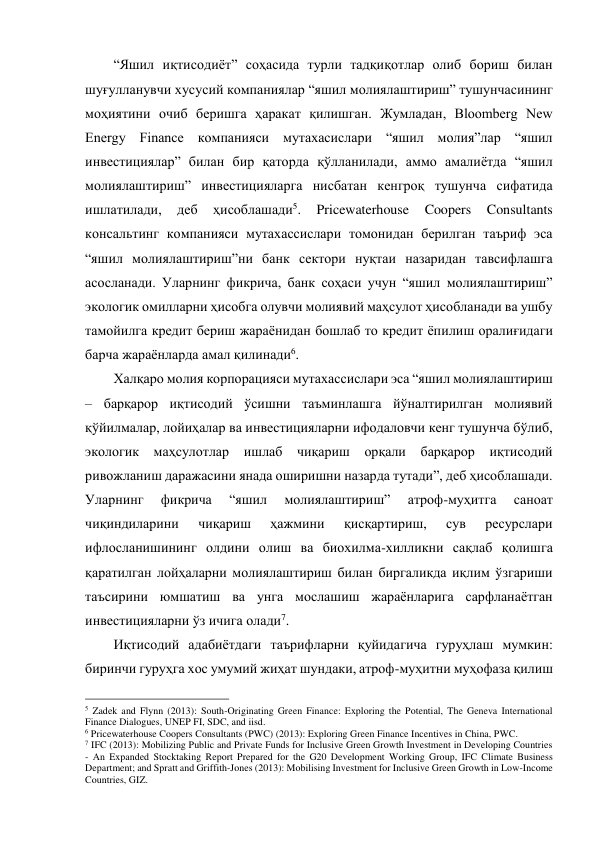 “Яшил иқтисодиёт” соҳасида турли тадқиқотлар олиб бориш билан 
шуғулланувчи хусусий компаниялар “яшил молиялаштириш” тушунчасининг 
моҳиятини очиб беришга ҳаракат қилишган. Жумладан, Bloomberg New 
Energy Finance компанияси мутахасислари “яшил молия”лар “яшил 
инвестициялар” билан бир қаторда қўлланилади, аммо амалиётда “яшил 
молиялаштириш” инвестицияларга нисбатан кенгроқ тушунча сифатида 
ишлатилади, 
деб 
ҳисоблашади5. 
Pricewaterhouse 
Coopers 
Consultants 
консальтинг компанияси мутахассислари томонидан берилган таъриф эса 
“яшил молиялаштириш”ни банк сектори нуқтаи назаридан тавсифлашга 
асосланади. Уларнинг фикрича, банк соҳаси учун “яшил молиялаштириш” 
экологик омилларни ҳисобга олувчи молиявий маҳсулот ҳисобланади ва ушбу 
тамойилга кредит бериш жараёнидан бошлаб то кредит ёпилиш оралиғидаги 
барча жараёнларда амал қилинади6. 
Халқаро молия корпорацияси мутахассислари эса “яшил молиялаштириш 
– барқарор иқтисодий ўсишни таъминлашга йўналтирилган молиявий 
қўйилмалар, лойиҳалар ва инвестицияларни ифодаловчи кенг тушунча бўлиб, 
экологик маҳсулотлар ишлаб чиқариш орқали барқарор иқтисодий 
ривожланиш даражасини янада оширишни назарда тутади”, деб ҳисоблашади. 
Уларнинг 
фикрича 
“яшил 
молиялаштириш” 
атроф-муҳитга 
саноат 
чиқиндиларини 
чиқариш 
ҳажмини 
қисқартириш, 
сув 
ресурслари 
ифлосланишининг олдини олиш ва биохилма-хилликни сақлаб қолишга 
қаратилган лойҳаларни молиялаштириш билан биргаликда иқлим ўзгариши 
таъсирини юмшатиш ва унга мослашиш жараёнларига сарфланаётган 
инвестицияларни ўз ичига олади7. 
Иқтисодий адабиётдаги таърифларни қуйидагича гуруҳлаш мумкин: 
биринчи гуруҳга хос умумий жиҳат шундаки, атроф-муҳитни муҳофаза қилиш 
                                                 
5 Zadek and Flynn (2013): South-Originating Green Finance: Exploring the Potential, The Geneva International 
Finance Dialogues, UNEP FI, SDC, and iisd. 
6 Pricewaterhouse Coopers Consultants (PWC) (2013): Exploring Green Finance Incentives in China, PWC. 
7 IFC (2013): Mobilizing Public and Private Funds for Inclusive Green Growth Investment in Developing Countries 
- An Expanded Stocktaking Report Prepared for the G20 Development Working Group, IFC Climate Business 
Department; and Spratt and Griffith-Jones (2013): Mobilising Investment for Inclusive Green Growth in Low-Income 
Countries, GIZ. 
