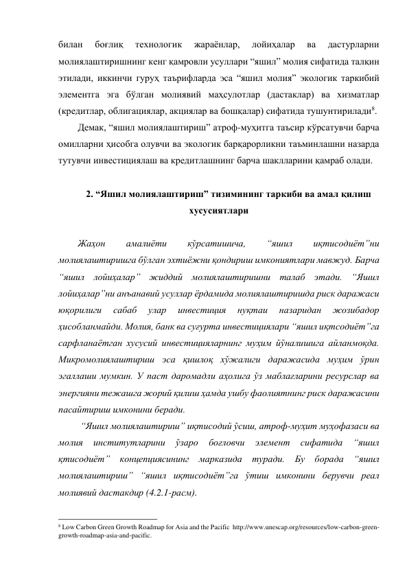 билан 
боғлиқ 
технологик 
жараёнлар, 
лойиҳалар 
ва 
дастурларни 
молиялаштиришнинг кенг қамровли усуллари “яшил” молия сифатида талқин 
этилади, иккинчи гуруҳ таърифларда эса “яшил молия” экологик таркибий 
элементга эга бўлган молиявий маҳсулотлар (дастаклар) ва хизматлар 
(кредитлар, облигациялар, акциялар ва бошқалар) сифатида тушунтирилади8.  
Демак, “яшил молиялаштириш” атроф-муҳитга таъсир кўрсатувчи барча 
омилларни ҳисобга олувчи ва экологик барқарорликни таъминлашни назарда 
тутувчи инвестициялаш ва кредитлашнинг барча шаклларини қамраб олади.  
 
2. “Яшил молиялаштириш” тизимининг таркиби ва амал қилиш 
хусусиятлари  
 
Жаҳон 
амалиёти 
кўрсатишича, 
“яшил 
иқтисодиёт”ни 
молиялаштиришга бўлган эхтиёжни қондириш имкониятлари мавжуд. Барча 
“яшил лойиҳалар” жиддий молиялаштиришни талаб этади. “Яшил 
лойиҳалар”ни анъанавий усуллар ёрдамида молиялаштиришда риск даражаси 
юқорилиги 
сабаб 
улар 
инвестиция 
нуқтаи 
назаридан 
жозибадор 
ҳисобланмайди. Молия, банк ва суғурта инвестициялари “яшил иқтсодиёт”га 
сарфланаётган хусусий инвестицияларнинг муҳим йўналишига айланмоқда. 
Микромолиялаштириш эса қишлоқ хўжалиги даражасида муҳим ўрин 
эгаллаши мумкин. У паст даромадли аҳолига ўз маблағларини ресурслар ва 
энергияни тежашга жорий қилиш ҳамда ушбу фаолиятнинг риск даражасини 
пасайтириш имконини беради.  
 “Яшил молиялаштириш” иқтисодий ўсиш, атроф-муҳит муҳофазаси ва 
молия 
институтларини 
ўзаро 
боғловчи 
элемент 
сифатида 
“яшил 
қтисодиёт” концепциясининг марказида туради. Бу борада “яшил 
молиялаштириш” “яшил иқтисодиёт”га ўтиш имконини берувчи реал 
молиявий дастакдир (4.2.1-расм). 
                                                 
8 Low Carbon Green Growth Roadmap for Asia and the Pacific  http://www.unescap.org/resources/low-carbon-green-
growth-roadmap-asia-and-pacific. 
