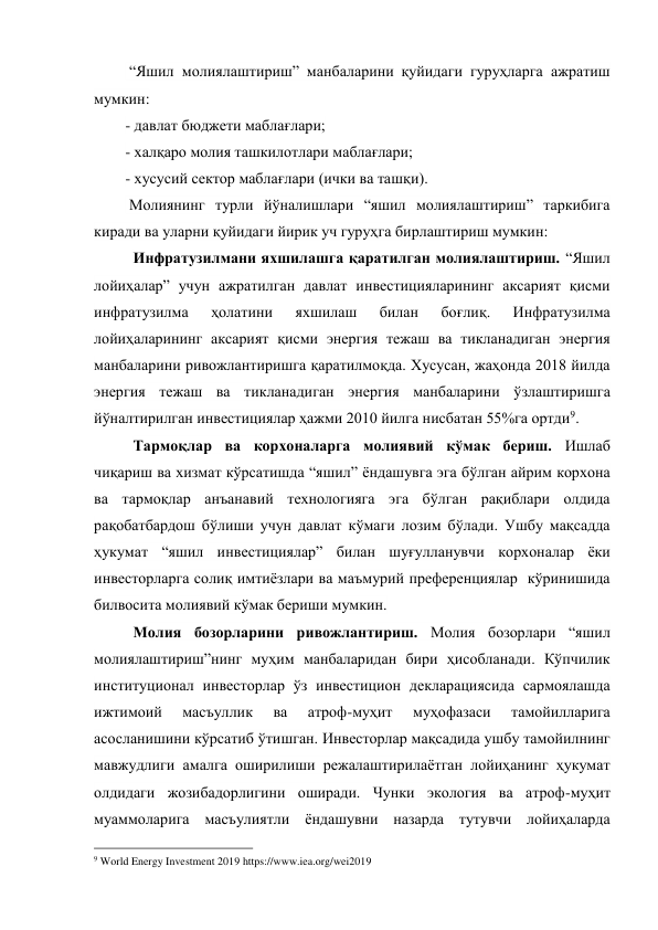  “Яшил молиялаштириш” манбаларини қуйидаги гуруҳларга ажратиш 
мумкин:  
- давлат бюджети маблағлари; 
- халқаро молия ташкилотлари маблағлари; 
- хусусий сектор маблағлари (ички ва ташқи).  
 Молиянинг турли йўналишлари “яшил молиялаштириш” таркибига 
киради ва уларни қуйидаги йирик уч гуруҳга бирлаштириш мумкин:  
Инфратузилмани яхшилашга қаратилган молиялаштириш. “Яшил 
лойиҳалар” учун ажратилган давлат инвестицияларининг аксарият қисми 
инфратузилма 
ҳолатини 
яхшилаш 
билан 
боғлиқ. 
Инфратузилма 
лойиҳаларининг аксарият қисми энергия тежаш ва тикланадиган энергия 
манбаларини ривожлантиришга қаратилмоқда. Хусусан, жаҳонда 2018 йилда 
энергия тежаш ва тикланадиган энергия манбаларини ўзлаштиришга 
йўналтирилган инвестициялар ҳажми 2010 йилга нисбатан 55%га ортди9. 
Тармоқлар ва корхоналарга молиявий кўмак бериш. Ишлаб 
чиқариш ва хизмат кўрсатишда “яшил” ёндашувга эга бўлган айрим корхона 
ва тармоқлар анъанавий технологияга эга бўлган рақиблари олдида 
рақобатбардош бўлиши учун давлат кўмаги лозим бўлади. Ушбу мақсадда 
ҳукумат “яшил инвестициялар” билан шуғулланувчи корхоналар ёки 
инвесторларга солиқ имтиёзлари ва маъмурий преференциялар  кўринишида 
билвосита молиявий кўмак бериши мумкин. 
Молия бозорларини ривожлантириш. Молия бозорлари “яшил 
молиялаштириш”нинг муҳим манбаларидан бири ҳисобланади. Кўпчилик 
институционал инвесторлар ўз инвестицион декларациясида сармоялашда 
ижтимоий 
масъуллик 
ва 
атроф-муҳит 
муҳофазаси 
тамойилларига 
асосланишини кўрсатиб ўтишган. Инвесторлар мақсадида ушбу тамойилнинг 
мавжудлиги амалга оширилиши режалаштирилаётган лойиҳанинг ҳукумат 
олдидаги жозибадорлигини оширади. Чунки экология ва атроф-муҳит 
муаммоларига масъулиятли ёндашувни назарда тутувчи лойиҳаларда 
                                                 
9 World Energy Investment 2019 https://www.iea.org/wei2019 
