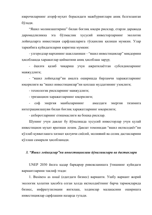 ижрочиларнинг аторф-муҳит борасидаги мажбуриятлари аниқ белгиланган 
бўлади. 
“Яшил молиялаштириш” билан боғлиқ юқори рисклар, етарли даражада 
даромадлиликка 
эга 
бўлмаслик 
хусусий 
инвесторларнинг 
экологик 
лойиҳаларга инвестиция сарфлашларига тўсқинлик қилиши мумкин. Улар 
таркибига қуйидагиларни киритиш мумкин: 
- улгеродлар нархининг шаклланиши – “яшил инвестициялар” миқдорини 
ҳисоблашда харажатлар қийматини аниқ ҳисоблаш зарур; 
- ёқилғи қазиб чиқариш учун ажратилаётган субсидияларнинг 
мавжудлиги; 
- “яшил лойиҳалар”ни амалга оширишда бирламчи харажатларнинг 
юқорилиги ва “яшил инвестициялар”ни қоплаш муддатининг узоқлиги; 
- технологик рискларнинг мавжудлиги; 
- трнзакцион харажатларнинг юқорилиги; 
- 
соф 
энергия 
манбаларининг 
 
амалдаги 
энергия 
тизимига 
интеграциялашуви билан боғлиқ харажатларнинг юқорилиги; 
- ахборотларнинг етишмаслиги ва бошқа рисклар. 
Шунинг учун давлат бу йўналишда хусусий инвесторлар учун қулай 
инвестицион муҳит яратиши лозим. Давлат томонидан “яшил иқтисодиёт”ни 
қўллаб-қувватлашга хизмат қилувчи сиёсий, молиявий ва солиқ дастакларини 
қўллаш самарали ҳисобланади. 
 
3. “Яшил лойиҳалар”ни инвестициялаш йўналишлари ва дастаклари 
 
UNEP 2030 йилга қадар барқарор ривожланишга ўтишнинг қуйидаги 
вариантларини таклиф этади: 
1. Business as usual (одатдаги бизнес) варианти. Ушбу вариант жорий 
экологик ҳолатни ҳисобга олган ҳолда иқтисодиётнинг барча тармоқларида 
бизнес, 
инфратузилмани 
янгилаш, 
ходимлар 
малакасини 
оширишга 
инвестициялар сарфлашни назарда тутади. 
