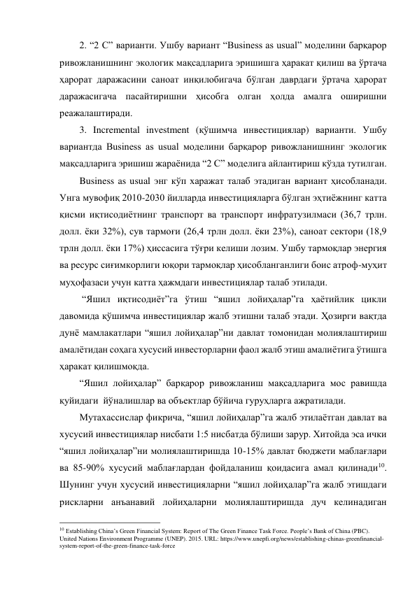 2. “2 C” варианти. Ушбу вариант “Business as usual” моделини барқарор 
ривожланишнинг экологик мақсадларига эришишга ҳаракат қилиш ва ўртача 
ҳарорат даражасини саноат инқилобигача бўлган даврдаги ўртача ҳарорат 
даражасигача пасайтиришни ҳисобга олган ҳолда амалга оширишни 
реажалаштиради.  
3. Incremental investment (қўшимча инвестициялар) варианти. Ушбу 
вариантда Business as usual моделини барқарор ривожланишнинг экологик 
мақсадларига эришиш жараёнида “2 C” моделига айлантириш кўзда тутилган.  
Business as usual энг кўп харажат талаб этадиган вариант ҳисобланади. 
Унга мувофиқ 2010-2030 йилларда инвестицияларга бўлган эҳтиёжнинг катта 
қисми иқтисодиётнинг транспорт ва транспорт инфратузилмаси (36,7 трлн. 
долл. ёки 32%), сув тармоғи (26,4 трлн долл. ёки 23%), саноат сектори (18,9 
трлн долл. ёки 17%) ҳиссасига тўғри келиши лозим. Ушбу тармоқлар энергия 
ва ресурс сиғимкорлиги юқори тармоқлар ҳисобланганлиги боис атроф-муҳит 
муҳофазаси учун катта ҳажмдаги инвестициялар талаб этилади.  
 “Яшил иқтисодиёт”га ўтиш “яшил лойиҳалар”га ҳаётийлик цикли 
давомида қўшимча инвестициялар жалб этишни талаб этади. Ҳозирги вақтда 
дунё мамлакатлари “яшил лойиҳалар”ни давлат томонидан молиялаштириш 
амалётидан соҳага хусусий инвесторларни фаол жалб этиш амалиётига ўтишга 
ҳаракат қилишмоқда. 
“Яшил лойиҳалар” барқарор ривожланиш мақсадларига мос равишда 
қуйидаги  йўналишлар ва объектлар бўйича гуруҳларга ажратилади. 
Мутахассислар фикрича, “яшил лойиҳалар”га жалб этилаётган давлат ва 
хусусий инвестициялар нисбати 1:5 нисбатда бўлиши зарур. Хитойда эса ички 
“яшил лойиҳалар”ни молиялаштиришда 10-15% давлат бюджети маблағлари 
ва 85-90% хусусий маблағлардан фойдаланиш қоидасига амал қилинади10. 
Шунинг учун хусусий инвестицияларни “яшил лойиҳалар”га жалб этишдаги 
рискларни анъанавий лойиҳаларни молиялаштиришда дуч келинадиган 
                                                 
10 Establishing China’s Green Financial System: Report of The Green Finance Task Force. People’s Bank of China (PBC). 
United Nations Environment Programme (UNEP). 2015. URL: https://www.unepfi.org/news/establishing-chinas-greenfinancial-
system-report-of-the-green-finance-task-force 
