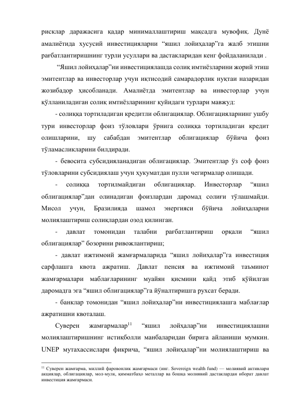 рисклар даражасига қадар минималлаштириш мақсадга мувофиқ. Дунё 
амалиётида хусусий инвестицияларни “яшил лойиҳалар”га жалб этишни 
рағбатлантиришнинг турли усуллари ва дастакларидан кенг фойдаланилади . 
 “Яшил лойиҳалар”ни инвестициялашда солиқ имтиёзларини жорий этиш 
эмитентлар ва инвесторлар учун иқтисодий самарадорлик нуқтаи назаридан 
жозибадор ҳисобланади. Амалиётда эмитентлар ва инвесторлар учун 
қўлланиладиган солиқ имтиёзларининг қуйидаги турлари мавжуд: 
- солиққа тортиладиган кредитли облигациялар. Облигацияларнинг ушбу 
тури инвесторлар фоиз тўловлари ўрнига солиққа тортиладиган кредит 
олишларини, 
шу 
сабабдан 
эмитентлар 
облигациялар 
бўйича 
фоиз 
тўламасликларини билдиради.  
- бевосита субсидияланадиган облигациялар. Эмитентлар ўз соф фоиз 
тўловларини субсидиялаш учун ҳукуматдан пулли чегирмалар олишади. 
- 
солиққа 
тортилмайдиган 
облигациялар. 
Инвесторлар 
“яшил 
облигациялар”дан олинадиган фоизлардан даромад солиғи тўлашмайди. 
Мисол 
учун, 
Бразилияда 
шамол 
энергияси 
бўйича 
лойиҳаларни 
молиялаштириш солиқлардан озод қилинган.  
- 
давлат 
томонидан 
талабни 
рағбатлантириш 
орқали 
“яшил 
облигациялар” бозорини ривожлантириш; 
- давлат ижтимоий жамғармаларида “яшил лойиҳалар”га инвестиция 
сарфлашга квота ажратиш. Давлат пенсия ва ижтимоий таъминот 
жамғармалари маблағларининг муайян қисмини қайд этиб қўйилган 
даромадга эга “яшил облигациялар”га йўналтиришга рухсат беради.  
- банклар томонидан “яшил лойиҳалар”ни инвестициялашга маблағлар 
ажратишни квоталаш. 
Суверен 
жамғармалар11 
“яшил 
лойҳалар”ни 
инвестициялашни 
молиялаштиришнинг истиқболли манбаларидан бирига айланиши мумкин. 
UNEP мутахассислари фикрича, “яшил лойиҳалар”ни молиялаштириш ва 
                                                 
11 Суверен жамғарма, миллий фаровонлик жамғармаси (инг. Sovereign wealth fund) — молиявий активлари 
акциялар, облигациялар, мол-мулк, қимматбаҳо металлар ва бошқа молиявий дастаклардан иборат давлат 
инвестиция жамғармаси. 
