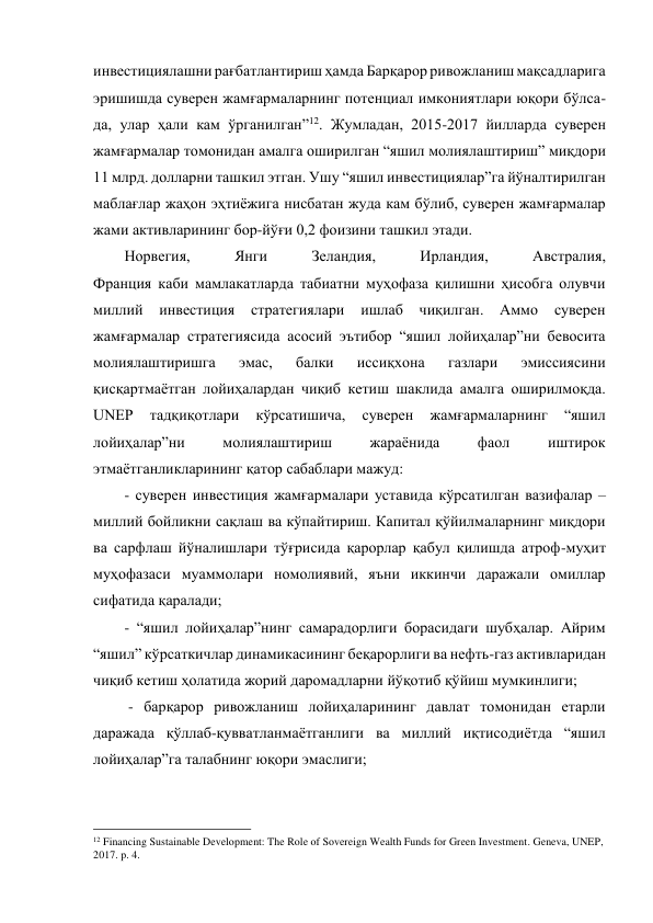 инвестициялашни рағбатлантириш ҳамда Барқарор ривожланиш мақсадларига 
эришишда суверен жамғармаларнинг потенциал имкониятлари юқори бўлса-
да, улар ҳали кам ўрганилган”12. Жумладан, 2015-2017 йилларда суверен 
жамғармалар томонидан амалга оширилган “яшил молиялаштириш” миқдори 
11 млрд. долларни ташкил этган. Ушу “яшил инвестициялар”га йўналтирилган 
маблағлар жаҳон эҳтиёжига нисбатан жуда кам бўлиб, суверен жамғармалар 
жами активларининг бор-йўғи 0,2 фоизини ташкил этади. 
Норвегия, 
Янги 
Зеландия, 
Ирландия, 
Австралия, 
Франция каби мамлакатларда табиатни муҳофаза қилишни ҳисобга олувчи 
миллий инвестиция 
стратегиялари ишлаб чиқилган. 
Аммо 
суверен 
жамғармалар стратегиясида асосий эътибор “яшил лойиҳалар”ни бевосита 
молиялаштиришга 
эмас, 
балки 
иссиқхона 
газлари 
эмиссиясини 
қисқартмаётган лойиҳалардан чиқиб кетиш шаклида амалга оширилмоқда. 
UNEP 
тадқиқотлари 
кўрсатишича, 
суверен 
жамғармаларнинг 
“яшил 
лойиҳалар”ни 
молиялаштириш 
жараёнида 
фаол 
иштирок 
этмаётганликларининг қатор сабаблари мажуд: 
- суверен инвестиция жамғармалари уставида кўрсатилган вазифалар – 
миллий бойликни сақлаш ва кўпайтириш. Капитал қўйилмаларнинг миқдори 
ва сарфлаш йўналишлари тўғрисида қарорлар қабул қилишда атроф-муҳит 
муҳофазаси муаммолари номолиявий, яъни иккинчи даражали омиллар 
сифатида қаралади; 
- “яшил лойиҳалар”нинг самарадорлиги борасидаги шубҳалар. Айрим 
“яшил” кўрсаткичлар динамикасининг беқарорлиги ва нефть-газ активларидан 
чиқиб кетиш ҳолатида жорий даромадларни йўқотиб қўйиш мумкинлиги; 
 - барқарор ривожланиш лойиҳаларининг давлат томонидан етарли 
даражада қўллаб-қувватланмаётганлиги ва миллий иқтисодиётда “яшил 
лойиҳалар”га талабнинг юқори эмаслиги; 
                                                 
12 Financing Sustainable Development: The Role of Sovereign Wealth Funds for Green Investment. Geneva, UNEP, 
2017. p. 4. 
