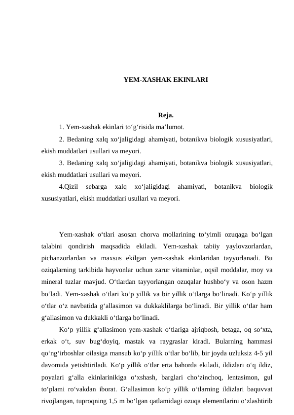 YEM-XASHAK EKINLARI
Reja.
1. Yem-xashak ekinlari to‘g‘risida ma’lumot. 
2. Bedaning xalq xo‘jaligidagi ahamiyati, botanikva biologik xususiyatlari,
ekish muddatlari usullari va meyori. 
3. Bedaning xalq xo‘jaligidagi ahamiyati, botanikva biologik xususiyatlari,
ekish muddatlari usullari va meyori. 
4.Qizil  sebarga
 xalq  xo‘jaligidagi  ahamiyati,  botanikva 
biologik
xususiyatlari, ekish muddatlari usullari va meyori.
Yem-xashak o‘tlari asosan  chorva mollarining to‘yimli ozuqaga bo‘lgan
talabini  qondirish  maqsadida  ekiladi.  Yem-xashak  tabiiy  yaylovzorlardan,
pichanzorlardan  va  maxsus  ekilgan  yem-xashak  ekinlaridan  tayyorlanadi.  Bu
oziqalarning tarkibida hayvonlar uchun zarur vitaminlar, oqsil moddalar, moy va
mineral tuzlar mavjud. O‘tlardan tayyorlangan ozuqalar hushbo‘y va oson hazm
bo‘ladi. Yem-xashak o‘tlari ko‘p yillik va bir yillik o‘tlarga bo‘linadi. Ko‘p yillik
o‘tlar o‘z navbatida g‘allasimon va dukkaklilarga bo‘linadi. Bir yillik o‘tlar ham
g‘allasimon va dukkakli o‘tlarga bo‘linadi. 
Ko‘p yillik g‘allasimon yem-xashak o‘tlariga ajriqbosh, betaga, oq so‘xta,
erkak  o‘t,  suv  bug‘doyiq,  mastak  va  raygraslar  kiradi.  Bularning  hammasi
qo‘ng‘irboshlar oilasiga mansub ko‘p yillik o‘tlar bo‘lib, bir joyda uzluksiz 4-5 yil
davomida yetishtiriladi. Ko‘p yillik o‘tlar erta bahorda ekiladi, ildizlari o‘q ildiz,
poyalari  g‘alla  ekinlarinikiga  o‘xshash,  barglari  cho‘zinchoq,  lentasimon,  gul
to‘plami ro‘vakdan iborat. G‘allasimon ko‘p yillik o‘tlarning ildizlari baquvvat
rivojlangan, tuproqning 1,5 m bo‘lgan qatlamidagi ozuqa elementlarini o‘zlashtirib
